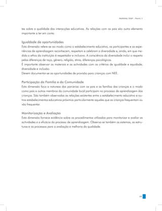 MANUAL DQP - Parte 1




tes sobre a qualidade das interacções educativas. As relações com os pais são outro elemento
importante a ter em conta.


Igualdade de oportunidades
Esta dimensão refere-se ao modo como o estabelecimento educativo, os participantes e as expe-
riências de aprendizagem reconhecem, respeitam e celebram a diversidade e, ainda, em que me-
dida o ethos da instituição é respeitador e inclusivo. A consciência da diversidade inclui o respeito
pelas diferenças de raça, género, religião, etnia, diferenças psicológicas.
É importante observar os materiais e as actividades com os critérios de igualdade e equidade;
diversidade e inclusão.
Devem documentar-se as oportunidades de provisão para crianças com NEE.

Participação da Família e da Comunidade
Esta dimensão foca a natureza das parcerias com os pais e as famílias das crianças e o modo
como pais e outros membros da comunidade local participam no processo de aprendizagem das
crianças. São também observadas as relações existentes entre o estabelecimento educativo e ou-
tros estabelecimentos educativos próximos particularmente aqueles que as crianças frequentam ou
vão frequentar.


Monitorização e Avaliação
Esta dimensão fornece evidência sobre os procedimentos utilizados para monitorizar e avaliar as
actividades e a eficácia do processo de aprendizagem. Observa-se também os sistemas, as estru-
turas e os processos para a avaliação e melhoria da qualidade.




                                                                                                  39
 