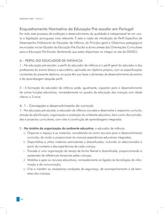 MANUAL DQP - Parte 1




Enquadramento Normativo da Educação Pré-escolar em Portugal
Em todo este processo de avaliação e desenvolvimento da qualidade é indispensável ter em con-
ta a legislação portuguesa mais relevante. É esta a razão da introdução do Perfil Específico de
Desempenho Profissional do Educador de Infância, do Princípio geral e Objectivos pedagógicos
enunciados na Lei-Quadro da Educação Pré-Escolar e duma síntese das Orientações Curriculares
para a Educação Pré-Escolar (lembrando que estão disponíveis na íntegra no site da DGIDC).


A - Perfil do educador de infância
1 - Na educação pré-escolar, o perfil do educador de infância é o perfil geral do educador e dos
professores do ensino básico e secundário, aprovado em diploma próprio, com as especificações
constantes do presente diploma, as quais têm por base a dimensão de desenvolvimento do ensino
e da aprendizagem daquele perfil.


2 - A formação do educador de infância pode, igualmente, capacitar para o desenvolvimento
de outras funções educativas, nomeadamente no quadro da educação das crianças com idade
inferior a 3 anos.

A. 1 - Concepção e desenvolvimento do currículo
1 - Na educação pré-escolar, o educador de infância concebe e desenvolve o respectivo currículo,
através da planificação, organização e avaliação do ambiente educativo, bem como das activida-
des e projectos curriculares, com vista à construção de aprendizagens integradas.


2 - No âmbito da organização do ambiente educativo, o educador de infância:
   a.	 Organiza o espaço e os materiais, concebendo-os como recursos para o desenvolvimento
       curricular, de modo a proporcionar às crianças experiências educativas integradas;
   b.	 Disponibiliza e utiliza materiais estimulantes e diversificados, incluindo os seleccionados a
       partir do contexto e das experiências de cada criança;
   c.	 Procede a uma organização do tempo de forma flexível e diversificada, proporcionando a
       apreensão de referências temporais pelas crianças;
   d.	 Mobiliza e gere os recursos educativos, nomeadamente os ligados às tecnologias da infor-
       mação e da comunicação;
   e.	 Cria e mantém as necessárias condições de segurança, de acompanhamento e de bem-
       estar das crianças.




42
 