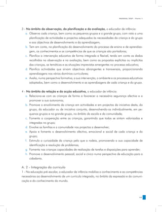 MANUAL DQP - Parte 1




3 - No âmbito da observação, da planificação e da avaliação, o educador de infância:
   a.	 Observa cada criança, bem como os pequenos grupos e o grande grupo, com vista a uma
       planificação de actividades e projectos adequados às necessidades da criança e do grupo
       e aos objectivos de desenvolvimento e da aprendizagem;
   b.	 Tem em conta, na planificação do desenvolvimento do processo de ensino e de aprendiza-
       gem, os conhecimentos e as competências de que as crianças são portadoras;
   c.	 Planifica a intervenção educativa de forma integrada e flexível, tendo em conta os dados
       recolhidos na observação e na avaliação, bem como as propostas explícitas ou implícitas
       das crianças, as temáticas e as situações imprevistas emergentes no processo educativo;
   d.	 Planifica actividades que sirvam objectivos abrangentes e transversais, proporcionando
       aprendizagens nos vários domínios curriculares;
   e.	 Avalia, numa perspectiva formativa, a sua intervenção, o ambiente e os processos educativos
       adoptados, bem como o desenvolvimento e as aprendizagens de cada criança e do grupo.


4 - No âmbito da relação e da acção educativa, o educador de infância:
   a.	 Relaciona-se com as crianças de forma a favorecer a necessária segurança afectiva e a
       promover a sua autonomia;
   b.	 Promove o envolvimento da criança em actividades e em projectos da iniciativa desta, do
       grupo, do educador ou de iniciativa conjunta, desenvolvendo-os individualmente, em pe-
       quenos grupos e no grande grupo, no âmbito da escola e da comunidade;
   c.	 Fomenta a cooperação entre as crianças, garantindo que todas se sintam valorizadas e
       integradas no grupo;
   d.	 Envolve as famílias e a comunidade nos projectos a desenvolver;
   e.	 Apoia e fomenta o desenvolvimento afectivo, emocional e social de cada criança e do
       grupo;
   f.	 Estimula a curiosidade da criança pelo que a rodeia, promovendo a sua capacidade de
       identificação e resolução de problemas;
   g.	 Fomenta nas crianças capacidades de realização de tarefas e disposições para aprender;
   h.	 Promove o desenvolvimento pessoal, social e cívico numa perspectiva de educação para a
       cidadania.


A. 2 - Integração do currículo
1 - Na educação pré-escolar, o educador de infância mobiliza o conhecimento e as competências
necessárias ao desenvolvimento de um currículo integrado, no âmbito da expressão e da comuni-
cação e do conhecimento do mundo.




                                                                                               43
 