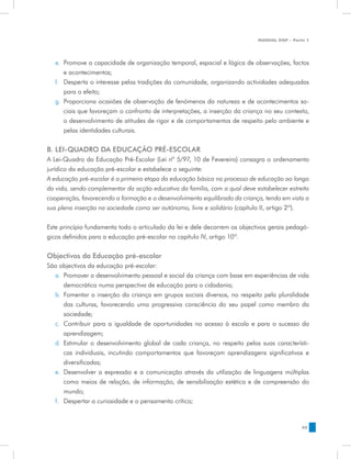 MANUAL DQP - Parte 1




   e.	 Promove a capacidade de organização temporal, espacial e lógica de observações, factos
       e acontecimentos;
   f.	 Desperta o interesse pelas tradições da comunidade, organizando actividades adequadas
       para o efeito;
   g.	 Proporciona ocasiões de observação de fenómenos da natureza e de acontecimentos so-
       ciais que favoreçam o confronto de interpretações, a inserção da criança no seu contexto,
       o desenvolvimento de atitudes de rigor e de comportamentos de respeito pelo ambiente e
       pelas identidades culturais.


B. LEI-QUADRO DA EDUCAÇÃO PRÉ-ESCOLAR
A Lei-Quadro da Educação Pré-Escolar (Lei nº 5/97, 10 de Fevereiro) consagra o ordenamento
jurídico da educação pré-escolar e estabelece o seguinte:
A educação pré-escolar é a primeira etapa da educação básica no processo de educação ao longo
da vida, sendo complementar da acção educativa da família, com a qual deve estabelecer estreita
cooperação, favorecendo a formação e o desenvolvimento equilibrado da criança, tendo em vista a
sua plena inserção na sociedade como ser autónomo, livre e solidário (capítulo II, artigo 2º).


Este princípio fundamenta todo o articulado da lei e dele decorrem os objectivos gerais pedagó-
gicos definidos para a educação pré-escolar no capítulo IV, artigo 10º.


Objectivos da Educação pré-escolar
São objectivos da educação pré-escolar:
  a.	 Promover o desenvolvimento pessoal e social da criança com base em experiências de vida
      democrática numa perspectiva de educação para a cidadania;
  b.	 Fomentar a inserção da criança em grupos sociais diversos, no respeito pela pluralidade
      das culturas, favorecendo uma progressiva consciência do seu papel como membro da
      sociedade;
  c.	 Contribuir para a igualdade de oportunidades no acesso à escola e para o sucesso da
      aprendizagem;
  d.	 Estimular o desenvolvimento global de cada criança, no respeito pelas suas característi-
      cas individuais, incutindo comportamentos que favoreçam aprendizagens significativas e
      diversificadas;
  e.	 Desenvolver a expressão e a comunicação através da utilização de linguagens múltiplas
      como meios de relação, de informação, de sensibilização estética e de compreensão do
      mundo;
  f.	 Despertar a curiosidade e o pensamento crítico;


                                                                                              45
 