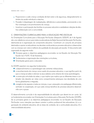 MANUAL DQP - Parte 1




     g.	 Proporcionar a cada criança condições de bem-estar e de segurança, designadamente no
         âmbito da saúde individual e colectiva;
     h.	 Proceder à despistagem de inadaptações, deficiências e precocidades, promovendo a me-
         lhor orientação e encaminhamento da criança;
     i.	 Incentivar a participação das famílias no processo educativo e estabelecer relações de efec-
         tiva colaboração com a comunidade.


C. ORIENTAÇÕES CURRICULARES PARA A EDUCAÇÃO PRÉ-ESCOLAR
As Orientações Curriculares para a Educação Pré-Escolar (Despacho 5220/97, de 4 de Agosto)
são uma referência comum para todos os educadores da Rede Nacional de Educação Pré-Escolar,
destinando-se à organização da componente educativa. Constituem um conjunto de princípios
destinados a apoiar os educadores nas decisões conducentes ao processo educativo a desenvolver
com as crianças com vista à melhoria da qualidade da educação pré-escolar. O documento está
organizado do seguinte modo:
   „„ Princípios gerais e objectivos pedagógicos enunciados na Lei-Quadro da Educação Pré-
      Escolar (Lei nº5/97, 10 de Fevereiro);	
   „„ Fundamentos e organização das orientações curriculares;
   „„ Orientações gerais para o educador.


As OCEPE assentam nos seguintes fundamentos:
   „„ o desenvolvimento e a aprendizagem são vertentes indissociáveis;
   „„ o reconhecimento da criança como sujeito do processo educativo, o que significa partir do
      que a criança já sabe e valorizar os seus saberes como alicerce de novas aprendizagens;
   „„ a construção articulada do saber, o que implica que implica que as diferentes áreas a con-
      templar não deverão ser vistas como compartimentos estanques mas abordadas de uma
      forma globalizante e integrada;
   „„ a exigência de resposta a todas as crianças, o que pressupõe uma pedagogia diferenciada,
      centrada na cooperação, em que cada criança beneficia do processo educativo desenvol-
      vido com o grupo.


O desenvolvimento curricular é da responsabilidade do educador que deverá ter em conta: (a)
os fundamentos enunciados nas Orientações Curriculares para a Educação Pré-Escolar (OCEPE);
(b) os princípios gerais e os objectivos pedagógicos enunciados na Lei-Quadro da Educação
Pré-Escolar como intenções que devem orientar a prática profissional dos educadores; (c) a or-
ganização do ambiente educativo; (d) as áreas de conteúdo; (e) a continuidade educativa; (f) a
intencionalidade educativa.


46
 