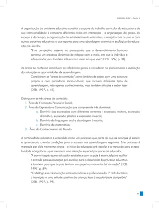 MANUAL DQP - Parte 1




A organização do ambiente educativo constitui o suporte do trabalho curricular do educador e da
sua intencionalidade e comporta diferentes níveis em interacção – a organização do grupo, do
espaço e do tempo; a organização do estabelecimento educativo; a relação com os pais e com
outros parceiros educativos o que aponta para uma abordagem sistémica e ecológica da educa-
ção pré-escolar.
        “Esta perspectiva assenta no pressuposto que o desenvolvimento humano
        constitui um processo dinâmico de relação com o meio, em que o indivíduo é
        influenciado, mas também influencia o meio em que vive” (DEB, 1997, p. 31).


As áreas de conteúdo constituem as referências gerais a considerar no planeamento e avaliação
das situações e oportunidades de aprendizagem.
        Consideram-se “áreas de conteúdo” como âmbitos de saber, com uma estrutura
        própria e com pertinência sócio-cultural, que incluem diferentes tipos de
        aprendizagem, não apenas conhecimentos, mas também atitudes e saber fazer
        (DEB, 1997, p. 47).


Distinguem-se três áreas de conteúdo:
   1.	 Área de Formação Pessoal e Social;
   2.	 Área da Expressão e Comunicação que compreende três domínios:
             a.	 Domínio das expressões com diferentes vertentes - expressão motora, expressão
                 dramática, expressão plástica e expressão musical;
             b.	 Domínio da linguagem oral e abordagem à escrita;
             c.	 Domínio da matemática;
   3.	 Área do Conhecimento do Mundo


A continuidade educativa é entendida como um processo que parte do que as crianças já sabem
e aprenderam, criando condições para o sucesso nas aprendizagens seguintes. Este processo é
marcado por dois momentos chave - o início da educação pré-escolar e a transição para a esco-
laridade obrigatória - que merecem uma atenção especial por parte do educador.
        “A comunicação que o educador estabelece com os pais é essencial para facilitar
        a entrada para a educação pré-escolar, para o desenrolar do processo educativo
        e também para que os pais tenham um papel no momento da transição” (DEB,
        1997, p. 89).
        “O diálogo e a colaboração entre educadores e professores do 1º ciclo facilitam
        a transição e uma atitude positiva da criança face à escolaridade obrigatória”
        (DEB, 1997, p. 91).


                                                                                             47
 