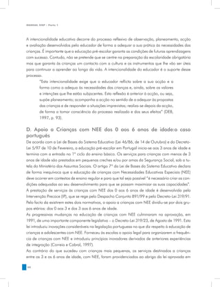 MANUAL DQP - Parte 1




A intencionalidade educativa decorre do processo reflexivo de observação, planeamento, acção
e avaliação desenvolvidos pelo educador de forma a adequar a sua prática às necessidades das
crianças. É importante que a educação pré-escolar garanta as condições de futuras aprendizagens
com sucesso. Contudo, não se pretende que se centre na preparação da escolaridade obrigatória
mas que garanta às crianças um contacto com a cultura e os instrumentos que lhe vão ser úteis
para continuar a aprender ao longo da vida. A intencionalidade do educador é o suporte desse
processo.
        “Esta intencionalidade exige que o educador reflicta sobre a sua acção e a
        forma como a adequa às necessidades das crianças e, ainda, sobre os valores
        e intenções que lhe estão subjacentes. Esta reflexão é anterior à acção, ou seja,
        supõe planeamento; acompanha a acção no sentido de a adequar às propostas
        das crianças e de responder a situações imprevistas; realiza-se depois da acção,
        de forma a tomar consciência do processo realizado e dos seus efeitos” (DEB,
        1997, p. 93).

D. Apoio a Crianças com NEE dos 0 aos 6 anos de idade:o caso
português
De acordo com a Lei de Bases do Sistema Educativo (Lei 46/86, de 14 de Outubro) e do Decreto-
Lei 5/97 de 10 de Fevereiro, a educação pré-escolar em Portugal inicia-se aos 3 anos de idade e
termina com a entrada no 1º ciclo do ensino básico. Os serviços para crianças com menos de 3
anos de idade são prestados em pequenas creches e/ou por amas da Segurança Social, sob a tu-
tela do Ministério dos Assuntos Sociais. O artigo 7º da Lei de Bases do Sistema Educativo declara
de forma inequívoca que a educação de crianças com Necessidades Educativas Especiais (NEE)
deve ocorrer em contextos de ensino regular e para que tal seja possível “é necessário criar as con-
dições adequadas ao seu desenvolvimento para que se possam maximizar as suas capacidades”.
A prestação de serviços às crianças com NEE dos 0 aos 6 anos de idade é desenvolvida pela
Intervenção Precoce (IP), que se rege pelo Despacho Conjunto 891/99 e pelo Decreto-Lei 319/91.
Pelo facto da existirem estes dois normativos, o apoio a crianças com NEE dividiu-se por dois gru-
pos etários: dos 0 aos 3 e dos 3 aos 6 anos de idade.
As progressivas mudanças na educação de crianças com NEE culminaram na aprovação, em
1991, de uma importante componente legislativa – o Decreto-Lei 319/23, de Agosto de 1991. Esta
lei introduziu inovações consideráveis na legislação portuguesa no que diz respeito à educação de
crianças e adolescentes com NEE. Forneceu às escolas o apoio legal para organizarem a frequên-
cia de crianças com NEE e introduziu princípios inovadores derivados de anteriores experiências
de integração (Correia e Cabral, 1997).
Ao contrário do que sucedeu com crianças mais pequenas, os serviços destinados a crianças
entre os 3 e os 6 anos de idade, com NEE, foram providenciados ao abrigo da lei aprovada em

48
 