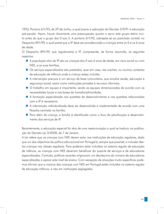 MANUAL DQP - Parte 1




1993, Portaria 611/93, de 29 de Junho, a qual previa a aplicação do Decreto 319/91 à educação
pré-escolar. Assim, houve claramente uma preocupação quanto a servir este grupo etário mui-
to antes do que o grupo dos 0 aos 3. A portaria 611/93, sobrepõe-se ao postulado contido no
Despacho 891/99, o qual prevê que a IP deve ser providenciada a crianças entre os 0 e os 6 anos
de idade.
O Despacho 891/99, que regulamenta a IP, compreende, de forma resumida, os seguintes
aspectos:
   „„ A população alvo da IP são as crianças dos 0 aos 6 anos de idade, em risco social ou com
      NEE, e as suas famílias;
   „„ Os serviços especializados são prestados, quer em casa, nas creches, ou noutros contextos
      de educação de infância onde a criança esteja incluída;
   „„ A intervenção precoce é um serviço de base comunitária, que envolve saúde, educação e
      segurança social, assim como instituições privadas e recursos informais;
   „„ O trabalho em equipa é importante, sendo as equipas dimensionadas de acordo com as
      necessidades locais e nas bases da transdisciplinaridade;
   „„ A formação especializada nas questões do desenvolvimento e nas questões relacionadas
      com a IP é necessária;
   „„ A intervenção individualizada deve ser desenvolvida e implementada de acordo com uma
      filosofia centrada na família;
   „„ Para além da criança, a família é identificada como o foco da planificação e desenvolvi-
      mento dos serviços de IP.


Recentemente, a educação especial foi alvo de uma reestruturação a qual se traduziu na publica-
ção do Decreto-Lei 3/2008, de 7 de Janeiro.
A Lei refere que as crianças com NEE devem estar nas instituições de educação regulares, dado
que um dos objectivos da política educacional em Portugal é, sempre que possível, a inclusão des-
tas crianças nas classes regulares. Para poderem estar incluídas no sistema regular de educação
de infância, as crianças com NEE deveriam beneficiar do suporte de serviços e de educadoras
especializadas. Contudo, políticas recentes originaram um decréscimo do número de educadoras
especializadas a apoiar este nível de ensino. Com excepção de situações muito específicas pode-
mos afirmar que a maioria das crianças com NEE em Portugal estão incluídas no sistema regular
de educação infância, e não em instituições segregadas.




                                                                                               49
 