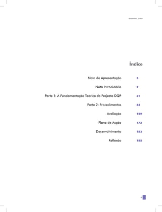 MANUAL DQP




                                                         Índice


	                              Nota de Apresentação	          3


	                                   Nota Introdutória	        7


	   Parte 1: A Fundamentação Teórica do Projecto DQP	         31


	                             Parte 2: Procedimentos	         65


	                                          Avaliação	         129


	                                     Plano de Acção	         173


	                                   Desenvolvimento	          183


	                                           Reflexão	         185




                                                                   5
 