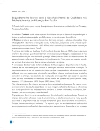 MANUAL DQP - Parte 1




Enquadramento Teórico para o Desenvolvimento da Qualidade nos
Estabelecimentos de Educação Pré-Escolar

O Quadro teórico para o processo de desenvolvimento desenvolve-se em três instâncias: Contextos,
Processos, Resultados.


A análise do Contexto incide sobre aspectos do ambiente em que se desenrola a aprendizagem e
é caracterizado através dos dados recolhidos sobre as dez dimensões da qualidade.
O Processo analisa o que realmente acontece dentro do contexto – relações, interacções. Estas
interacções têm sido menos investigadas sendo, muitas vezes, designadas como a “caixa negra”
da educação escolar (McNamara, 1980). O Processo é avaliado por duas escalas de observação
que se encontram descritas na Parte 2.
A primeira, conhecida por Escala de Envolvimento da Criança (Laevers, 1994), observa os sinais
exteriores das crianças quando se encontram envolvidas nas aprendizagens. A capacidade de nos
deixarmos absorver por uma actividade que exige reflexão está no centro do desenvolvimento da
espécie humana. A Escala de Observação do Envolvimento da Criança procura observar e anali-
sar os níveis de envolvimento da criança nas actividades e projectos.
A outra escala de observação é chamada Escala de Observação do Empenhamento do Adulto.
Trata-se de um instrumento para observar a interacção educativa entre adultos e crianças. O
instrumento centra-se em três aspectos da interacção (que correspondem a três sub-escalas): sen-
sibilidade para com as crianças; estimulação oferecida às crianças e autonomia que os adultos
concedem às crianças. Os resultados da investigação prévia apontam para estes três aspectos
como os mais importantes na interacção adulto-criança em contexto educativo (Bruner, 1966;
Vygotsky, 1972; Donaldson, 1978; Rogers, 1983; Athey, 1990).
Não há envolvimento das crianças sem que se sintam emocionalmente seguras. Do mesmo modo,
o empenhamento dos adultos depende da sua auto-imagem profissional. Será que os educadores
e os outros profissionais do estabelecimento educativo se sentem valorizados, encorajados, con-
fiantes e com autonomia para tomar decisões?
O envolvimento das crianças e o empenhamento dos adultos são interdependentes. Quando as
crianças demonstram elevados níveis de envolvimento, os adultos empenham-se mais; quando
os adultos se empenham mais, as crianças demonstram graus de envolvimento mais elevados.
Estamos perante uma relação simbiótica1. Em segundo lugar, nos estabelecimentos onde adultos
e crianças demonstram altos níveis de empenhamento e envolvimento desenvolve-se um processo



1	   Existe investigação portuguesa que mostra esta relação simbiótica utilizando como instrumentos de pesquisa as escalas do empenhamento do
adulto e do envolvimento da criança e verificando que estão relacionados (Oliveira-Formosinho, 2004).


50
 