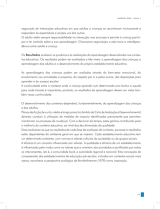 MANUAL DQP - Parte 1




negociado de interacções educativas em que adultos e crianças se reconhecem mutuamente e
respondem às expectativas e acções uns dos outros.
O adulto retém sempre responsabilidade na interacção mas encoraja e permite à criança partici-
par e ter controlo sobre a sua aprendizagem. Chamamos negociação a esta troca e interdepen-
dência entre adulto e criança.


Os Resultados analisam os produtos e as realizações da aprendizagem desenvolvidos nos contex-
tos educativos. Os resultados podem ser analisados a três níveis: a aprendizagem das crianças; a
aprendizagem dos adultos e o desenvolvimento do próprio estabelecimento educativo.


As aprendizagens das crianças podem ser avaliadas através do bem-estar emocional, do
envolvimento nas actividades e projectos, do respeito por si e pelos outros, das disposições para
aprender e do sucesso escolar.
A continuidade entre o contexto onde a criança aprende num determinado ano lectivo e aquele
para onde transita é importante, portanto, os resultados da aprendizagem devem ser vistos tam-
bém nessa continuidade.


O desenvolvimento dos contextos dependerá, fundamentalmente, da aprendizagem das crianças
e dos adultos.
Planos de Acção de curto, médio e longo prazo (no âmbito do Ciclo de Avaliação e Desenvolvimento)
deverão conduzir à utilização de medidas de impacto identificadas previamente que permitem
monitorizar os processos de mudança. Com o decorrer do tempo, estes ganhos contribuirão para
a melhoria do contexto educativo, ao nível das dez dimensões da qualidade.
Deve esclarecer-se que os resultados de cada fase de avaliação do contexto, processo e resultados
estão dependentes do ambiente geral em que se inserem. Cada estabelecimento educativo tem
um determinado ambiente, com normas e valores culturais da sociedade ou de grupos sociais.
A eficácia é um conceito influenciado por valores. A qualidade e eficácia de um estabelecimento
é influenciada pelo modo como os valores que a orientam são acordados e partilhados por todos
os intervenientes, isto é, a comunidade local, a autoridade regional e nacional. Esta concepção de
compreensão dos estabelecimentos de educação pré-escolar, incluídos em contextos sociais mais
vastos, reconhece a perspectiva ecológica de Bronfenbrenner (1979) como inspiração.




                                                                                               51
 
