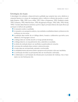 MANUAL DQP - Parte 1




Estratégias de Acção
A abordagem da avaliação e desenvolvimento qualidade aqui presente teve como referência a
crescente literatura no campo da investigação sobre a melhoria e eficácia das escolas e a quali-
dade (Hopkins, 1986; 1992; Louis e Miles, 1991; Fullan e Hargreaves, 1992; Goddard e Leask,
1992; Scheerens, 1992; West-Burnham, 1992; Murgatroyd e Morgan, 1993; Sallis, 1993; Handy,
1994). A revisão desta literatura esclarece quanto a alguns princípios básicos de acção eficaz que
conduzem à melhoria da qualidade:
   „„ é necessário avaliar a qualidade;
   „„ é necessária uma perspectiva externa, mas avaliados e avaliadores devem conhecer-se e ter
      confiança uns nos outros;
   „„ a avaliação deve resultar de um diálogo aberto, honesto e colaborativo que tenha como
      referência uma linguagem comum;
   „„ o diálogo deve ser mantido durante um longo período de tempo;
   „„ o diálogo deve ter um enquadramento claro, sistemático e acordado;
   „„ os dados da avaliação devem ser recolhidos e questionados em conjunto;
   „„ o processo de avaliação deve conduzir a planos de acção;
   „„ a acção deve ser acompanhada, apoiada e monitorizada;
   „„ os estabelecimentos educativos devem apropriar-se do processo e dos seus resultados;
   „„ a contribuição de todos os participantes deve ser reconhecida e valorizada;
   „„ a colaboração e a participação são eficazes para os processos de mudança, mas a impo-
      sição e as vias hierárquicas não.




                                                                                               53
 