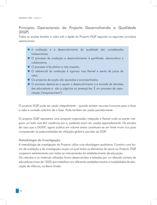 MANUAL DQP - Parte 1




Princípios Operacionais do Projecto Desenvolvendo a Qualidade
(DQP)
Todas as acções levadas a cabo sob a égide do Projecto DQP seguirão os seguintes princípios
operacionais:


       „„ A avaliação e o desenvolvimento da qualidade são considerados
          indissociáveis;
       „„ O processo de avaliação e desenvolvimento é partilhado, democrático e
          colaborativo;
       „„ O processo é facultativo e não imposto;
       „„ O referencial da avaliação é rigoroso mas flexível e isento de juízos de
          valor;
       „„ Os projectos de acção são apoiados e acompanhados;
       „„ O processo destina-se a apoiar o desenvolvimento e a tomada de decisões
          dos educadores e não a julgá-los ou ameaçá-los. É um processo de capa-
          citação (“empowerment”).



O projecto DQP pode ser usado integralmente – quando existem recursos humanos para o levar
a cabo e vontade colectiva de o fazer. Pode também ser usado parcelarmente.


O projecto DQP representa uma proposta organizada, integrada e flexível onde as partes inte-
gram um todo mas têm coerência por si, podendo assim ser usadas separadamente. Os estudos
de caso que a DGIDC agora publica em volume anexo constituem-se em fonte muito rica para
compreender as potencialidades de utilização global e parcelar do DQP.


Metodologia da Investigação
A metodologia de investigação do Projecto utiliza uma abordagem qualitativa. Constitui uma for-
ma de avaliação e de investigação-acção na qual todos os elementos de apoio ao Projecto DQP
cooperam estreitamente com todos os intervenientes do estabelecimento de educação.
Os métodos e os materiais utilizados foram desenvolvidos e testados por um elevado número de
educadores (mais de 1300) que trabalham em diferentes estabelecimentos e modalidades de edu-
cação de infância, no Reino Unido.




54
 