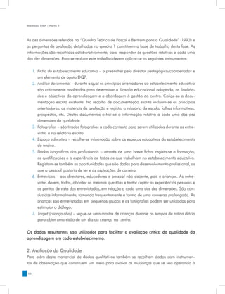 MANUAL DQP - Parte 1




As dez dimensões referidas no “Quadro Teórico de Pascal e Bertram para a Qualidade” (1993) e
as perguntas de avaliação detalhadas no quadro 1 constituem a base de trabalho desta fase. As
informações são recolhidas colaborativamente, para responder às questões relativas a cada uma
das dez dimensões. Para se realizar este trabalho devem aplicar-se os seguintes instrumentos:


     1.	 Ficha do estabelecimento educativo – a preencher pelo director pedagógico/coordenador e
         um elemento de apoio DQP.
     2.	 Análise documental – durante a qual os princípios orientadores do estabelecimento educativo
         são criticamente analisadas para determinar a filosofia educacional adoptada, as finalida-
         des e objectivos da aprendizagem e a abordagem à gestão do centro. Colige-se a docu-
         mentação escrita existente. Na recolha de documentação escrita incluem-se os princípios
         orientadores, os materiais de avaliação e registo, o relatório da escola, folhas informativas,
         prospectos, etc. Destes documentos extrai-se a informação relativa a cada uma das dez
         dimensões da qualidade.
     3.	 Fotografias – são tiradas fotografias a cada contexto para serem utilizadas durante as entre-
         vistas e no relatório escrito.
     4.	 Espaço educativo – recolhe-se informação sobre os espaços educativos do estabelecimento
         de ensino.
     5.	 Dados biográficos dos profissionais – através de uma breve ficha, regista-se a formação,
         as qualificações e a experiência de todos os que trabalham no estabelecimento educativo.
         Registam-se também as oportunidades que são dadas para desenvolvimento profissional, as
         que o pessoal gostaria de ter e as aspirações de carreira.
     6.	 Entrevistas – aos directores, educadores e pessoal não docente, pais e crianças. As entre-
         vistas devem, todas, abordar as mesmas questões e tentar captar as experiências pessoais e
         os pontos de vista dos entrevistados, em relação a cada uma das dez dimensões. São con-
         duzidas informalmente, tomando frequentemente a forma de uma conversa prolongada. As
         crianças são entrevistadas em pequenos grupos e as fotografias podem ser utilizadas para
         estimular o diálogo.
     7.	 Target (criança alvo) – segue-se uma mostra de crianças durante os tempos de rotina diária
         para obter uma visão de um dia da criança no centro.


Os dados resultantes são utilizados para facilitar a avaliação crítica da qualidade da
aprendizagem em cada estabelecimento.


2. Avaliação da Qualidade
Para além deste manancial de dados qualitativos também se recolhem dados com instrumen-
tos de observação que constituem um meio para avaliar as mudanças que se vão operando à

56
 