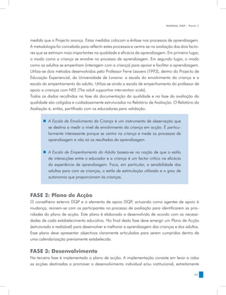 MANUAL DQP - Parte 1




medida que o Projecto avança. Estas medidas colocam a ênfase nos processos de aprendizagem.
A metodologia foi concebida para reflectir estes processos e centra-se na avaliação dos dois facto-
res que se estimam mais importantes na qualidade e eficácia da aprendizagem. Em primeiro lugar,
o modo como a criança se envolve no processo de aprendizagem. Em segundo lugar, o modo
como os adultos se empenham (interagem com a criança) para apoiar e facilitar a aprendizagem.
Utiliza-se dois métodos desenvolvidos pelo Professor Ferre Leavers (1993), dentro do Projecto de
Educação Experiencial, da Universidade de Lovaina: a escala do envolvimento da criança e a
escala do empenhamento do adulto. Utiliza-se ainda a escala de empenhamento do professor de
apoio a crianças com NEE (The adult supportive intervention scale).
Todos os dados recolhidos na fase da documentação da qualidade e na fase da avaliação da
qualidade são coligidos e cuidadosamente estruturados no Relatório de Avaliação. O Relatório da
Avaliação é, então, partilhado com os educadores para validação.

       „„ A Escala de Envolvimento da Criança é um instrumento de observação que
          se destina a medir o nível de envolvimento da criança em acção. É particu-
          larmente interessante porque se centra na criança e mede os processos de
          aprendizagem e não só os resultados da aprendizagem.


       „„ A Escala de Empenhamento do Adulto baseia-se na noção de que o estilo
          de interacções entre o educador e a criança é um factor crítico na eficácia
          da experiência de aprendizagem. Foca, em particular, a sensibilidade dos
          adultos para com as crianças, o estilo de estimulação utilizado e o grau de
          autonomia que proporcionam às crianças.



FASE 2: Plano de Acção
O conselheiro externo DQP e o elemento de apoio DQP, actuando como agentes de apoio à
mudança, reúnem-se com os participantes no processo de avaliação para identificarem as prio-
ridades do plano de acção. Este plano é elaborado e desenvolvido de acordo com as necessi-
dades de cada estabelecimento educativo. No final desta fase deve emergir um Plano de Acção
(estruturado e realizável) para desenvolver e melhorar a aprendizagem das crianças e dos adultos.
Esse plano deve apresentar objectivos claramente articulados para serem cumpridos dentro de
uma calendarização previamente estabelecida.


FASE 3: Desenvolvimento
Na terceira fase é implementado o plano de acção. A implementação consiste em levar a cabo
as acções destinadas a promover o desenvolvimento individual e/ou institucional, estreitamente

                                                                                                57
 