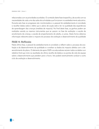 MANUAL DQP - Parte 1




relacionadas com as prioridades acordadas. O conteúdo desta fase é específico, de acordo com as
necessidades de cada uma das salas de actividades que funcionam no estabelecimento educativo.
Durante esta fase os progressos são monitorizados e o pessoal do estabelecimento é convidado
a recolher dados sobre o efeito que o plano de acção está a ter na qualidade das experiências
de aprendizagem das crianças (medidas de impacto). No final desta fase, os ganhos podem ser
avaliados usando os mesmos instrumentos que se usaram na fase de avaliação: a escala de
envolvimento da criança, a escala de empenhamento do adulto, e outras. Desta forma obtemos
informação relevante sobre o impacto do processo de avaliação e desenvolvimento da qualidade


FASE 4: Reflexão
Nesta última fase, o pessoal do estabelecimento é convidado a reflectir sobre o processo da ava-
liação e do desenvolvimento da qualidade e a analisar os dados do impacto obtidos com o de-
senvolvimento do plano. O elemento de apoio DQP e os educadores reúnem todos os dados num
relatório final que inclui os resultados da última recolha de dados e os pontos de vista da equipa
sobre o desenvolvimento que prevêem para o futuro. Isto poderá eventualmente conduzir a outro
ciclo de avaliação e desenvolvimento.




58
 