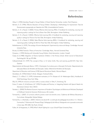 MANUAL DQP - Parte 1




                                                                                                  Referências

Athey, C. (1990) Extending Thought in Young Children: A Parent-Teacher Partnership. London: Paul Chapman.
Bertram, A. D. (1996). Effective Educators of Young Children: Developing a Methodology for Improvement. Tese de
       Doutoramento apresentada em Setembro de 1996, Universidade de Coventry.
Bertram, A. D. e Pascal, C (2002). Primary Effective Early Learning (PEEL): A handbook for evaluating, assuring and
       improving quality in settings for Five to Eleven Year Olds. Birmingham: Amber Publishing.
Bertram, A. D. e Pascal, C (2004). Effective Early Learning (EEL): A handbook for evaluating, assuring and improving
       quality in settings for Three to Five Year Olds. Birmingham: Amber Publishing.
Bertram, A. D. e Pascal, C (2006). Baby Effective Early Learning (BEEL): A handbook for evaluating, assuring and
       improving quality in settings for Birth to Three Year Olds. Birmingham: Amber Publishing.
Brofenbrenner, U. (1979). The ecology of human development: Experiments by nature and design. Cambridge: Harvard
       University Press.
Bruner,J.S.(1966) Towards a Theory of Instruction. Cambridge, Mass., Harvard University Press.
Campion, J. (1992) Working with Vulnerable Young Children: Early Intervention. London: Cassell.
Casey et al (1988) Integration of Downs Syndrome Children in the Primary School. British Journal of Educational
       Psychology,Vol. 58, pp 279-286.
Cslkszentmihayll, M. (1979) The concept of flow, in: B. Sutton Smith, Play and Learning pp.257-273. New York:
       Gardner.
Departamento da Educação Básica. (1997). Orientações Curriculares para a Educação Pré-Escolar. Departamento da
       educação Básica do Ministério da Educação. Lisboa. Editorial do Ministério da Educação.
Department of Education and Science (1978) Special Educational Needs. Warnock Report.
Donaldson, M. (1978) Children”s Minds .Glasgow: Fontana/Collins.
Dweck, C. S. e Elliot, E. S. (1979). Achievement motivation, In P. H. Mussen e E. M. Hetherington (Eds.), Handbook of
       Child Psychology. Nova York: Wiley.
Ellis, M. (1995) An inclusive curriculum within a nursery school, in: Potts, P., Armstrong, F.&
Evans, P., Labon, D. & McGovern, M.ª (1995) Principles and Practice, in: Integrating Students with Special Needs into
       Mainstream Schools. Paris: OECD.
Feinstein, L. (2000) The Relative Economic Importance of Academic Psychologies and Behavioural Attributes Developed
       in Childhood. Centre for Economic Performance, LSE, London.
Formosinho, J. (2007). O currículo uniforme pronto-a-vestir de tamanho único. Cadernos de Políticas Educativas e
       Curriculares. Mangualde: Edições Pedago.
Formosinho, J. e Machado, J. (2007). Anônimo do século XX: a construção da pedagogia burocrática. In J. Oliveira-
       Formosinho, T. Kishimoto e M. Pinazza (Orgs.), Pedagogia (s) da Infância: Dialogando com o passado construindo
       o futuro (pp. 293-328). São Paulo: Artmed.
Fullan, M. & Hargreaves, A. (1992) What”s Worth Fighting for in your School? Open University Press.



                                                                                                                   59
 