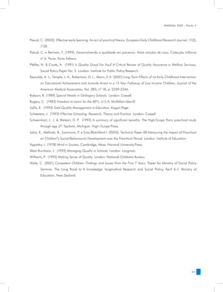 MANUAL DQP - Parte 1




Pascal, C. (2003). Effective early learning: An act of practical theory. European Early Childhood Research Journal, 11(2),
       7-28.
Pascal, C. e Bertram, T. (1999). Desenvolvendo a qualidade em parceiras: Nove estudos de caso. Colecção Infância
       nº 6. Porto: Porto Editora.
Pfeffer, N. & Coote, A. (1991) Is Quality Good For You? A Critical Review of Quality Assurance in Welfare Services,
       Social Policy Paper No. 5. London: Institute for Public Policy Research.
Reynolds, A. J., Temple, J. A., Robertson, D. L., Mann, E.A. (2001) Long Term Effects of na Early Childhood Intervention
       on Educational Achievement and Juvenile Arrest in a 15 Year Followup of Low Income Children, Journal of the
       American Medical Association, Vol. 285, nº 18, p. 2339-2346.
Robson, B. (1989) Special Needs in Ordingary Schools. London: Cassell.
Rogers, C. (1983) Freedom to Learn for the 80”s. U.S.A: McMillan-Merrill.
Sallis, E. (1993) Total Quality Management in Education. Kogan Page.
Scheerens, J. (1992) Effective Schooling: Research, Theory and Practice. London: Cassell.
Schweinhart, L. J. & Weikart, D. P. (1993) A summary of significant benefits: The High/Scope Perry preschool study
       through age 27. Ypsilanti, Michigan: High /Scope Press.
Sylva, K., Melluish, B., Sammons, P. e Siraj Blatchford I. (2003). Technical Paper 8B Measuring the Impact of Preschool
       on Children”s Social/Behavioural Development over the Preschool Period. London: Institute of Education.
Vygotsky, L. (1978) Mind in Society. Cambridge, Mass: Harvard University Press.
West-Burnham, J. (1992) Managing Quality in Schools. London: Longman.
Williams, P. (1995) Making Sense of Quality. London: National Childrens Bureau.
Wylie, C. (2001) Competent Children: Findings and Issues from the First 7 Years. Paper for Ministry of Social Policy
       Seminar, The Long Road to K knowledge: longitudinal Research and Social Policy, April 6-7, Ministry of
       Education, New Zealand.




                                                                                                                      61
 