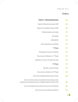 MANUAL DQP - Parte 2




                                                                       Índice

    	                            PARTE 2: PROCEDIMENTOS	                     69


    	                           Papel do Elemento de Apoio DQP	              69


    	                          Papel do Conselheiro Externo DQP	             69


    	                                 Calendarização das Acções              71


    	                                                 Introdução	            76


    	                                               AVALIAÇÃO	               77


    	                               Documentação da qualidade	               77


    	                                                   1ª Etapa	            77


    	                            Orientação Inicial dos Trabalhos	           77


    	                          Documentos Utilizados na 1ª Etapa	            77


    	                       EXEMPLO DE CARTA A ENVIAR AOS PAIS	              78


    	                                                  2ª Etapa	             79


    	                                   Recolha inicial de Dados	            79


    	                          Documentos utilizados na 2ª Etapa	            79


    	                    FICHA DO ESTABELECIMENTO EDUCATIVO	                 80


    	        FICHA DO NÍVEL SÓCIO-ECONÓMICO DAS FAMÍLIAS DAS
    	   CRIANÇAS QUE FREQUENTAM O ESTABELECIMENTO EDUCATIVO	                 85


    	        FICHA DO ESPAÇO EDUCATIVO DA SALA DE ACTIVIDADES	               86


    	                       FICHA DO (A) EDUCADOR(A) INFÂNCIA	               93


                                                                                63




	
 