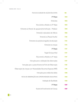 MANUAL DQP - Parte 2



	                                      FICHA DA AUXILIAR DE ACÇÃO EDUCATIVA	         98


	                                                                      3ª Etapa	     103


	                                                                     Entrevistas	   103


	                                            Documentos utilizados na 3ª Etapa	      103


	                  Entrevista ao Director do agrupamento/instituição – Professor	    104


	                                             Entrevista à educadora de infância	    106


	                                                  Entrevista ao Pessoal Auxiliar	   110


	                                 Entrevista aos pais/encarregados de educação	      112


	                                                          Entrevista às crianças	   114


	                                                                      4ª Etapa	     117


	                                                          Target (Criança-Alvo)	    117


	                                            Documentos utilizados na 4ª etapa	      117


	                                  Instruções para a realização das observações	     117


	                       Instruções para o preenchimento da Ficha de Observação	      118


	        Observação de crianças com Necessidades Educativas Especiais (NEE)	         119


	                                             Instruções para análise dos dados	     120


	                      FICHA DE OBSERVAÇÃO DAS OPORTUNIDADES EDUCATIVAS	             123


	                                                      Avaliação da Qualidade	       125


	                                                                      5ª Etapa	     127


	                                            Escala de Envolvimento da Criança	      127



64
 