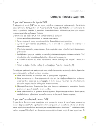 MANUAL DQP - Parte 2




                                                 PARTE 2: PROCEDIMENTOS

Papel do Elemento de Apoio DQP
O elemento de apoio DQP tem um papel central no processo de implementação do projecto
Desenvolvimento da Qualidade em Parcerias (DQP). Precisa saber trabalhar como elemento de
apoio e conselheiro de todos os elementos do estabelecimento educativo que participam no pro-
cesso durante todas as fases do Projecto.
O elemento de apoio DQP tem certas tarefas a cumprir:
   1.	 Validar e conferir autenticidade às perspectivas internas.
   2.	 Ser um agente de apoio à mudança dentro do estabelecimento educativo.
   3.	 Apoiar os participantes (educadores, pais e crianças) no processo de avaliação e
       desenvolvimento.
   4.	 Monitorizar as acções e os progressos do processo dentro do estabelecimento de educação
       pré-escolar.
   5.	 Estabelecer a ligação e fomentar a comunicação entre outros participantes no Projecto DQP
       através das redes locais já estabelecidas e do conselheiro externo.
   6.	 Coordenar a recolha dos dados indicados na lista de verificação do Projecto – etapas 1 a
       6.
   7.	 Coligir os dados referidos na lista de verificação do Projecto – etapas 7 a 13.


É crucial que o elemento de apoio adopte uma atitude democrática no trabalho dentro do estabe-
lecimento educativo onde dá apoio ao processo.
   „„ Deve criar um clima de confiança entre os participantes no projecto.
   „„ Deve empenhar-se no desenvolvimento de relações de trabalho colaborativas e abertas,
      encorajando e apoiando a participação de todos os que trabalham no estabelecimento
      educativo no processo de avaliação e desenvolvimento.
   „„ Não deve fazer juízos de valor mas deve estar disposto a expressar os seus pontos de vista
      profissionais quando estes lhe forem pedidos.
   „„ Deve saber identificar as questões relativas à gestão do processo de mudança dentro de um
      estabelecimento educativo e aconselhar quanto às formas de lhes dar resposta.


Papel do Conselheiro Externo DQP
A experiência demonstra que o apoio de uma perspectiva externa é crucial neste processo. A
eficácia do processo DQP é significativamente maior quando um conselheiro externo está directa-
mente envolvido nos trabalhos realizados por um estabelecimento educativo. O conselheiro exter-
no tem um papel fulcral pois tem de actuar como amigo crítico ao longo de todo o processo. O


                                                                                              69
 
