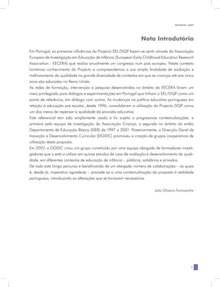 MANUAL DQP




                                                                 Nota Introdutória

Em Portugal, as primeiras influências do Projecto EEL/DQP fazem-se sentir através da Associação
Europeia de Investigação em Educação de Infância (European Early Childhood Education Research
Association - EECERA) que realiza anualmente um congresso num país europeu. Neste contexto
tomámos conhecimento do Projecto e compreendemos a sua ampla finalidade de avaliação e
melhoramento da qualidade na grande diversidade de contextos em que as crianças até aos cinco
anos são educadas no Reino Unido.
As redes de formação, intervenção e pesquisa desenvolvidas no âmbito da EECERA foram um
meio privilegiado para diálogos e experimentações em Portugal que tinham o EEL/DQP como um
ponto de referência, em diálogo com outros. As mudanças na política educativa portuguesa em
relação à educação pré-escolar, desde 1996, consolidaram a utilização do Projecto DQP como
um dos meios de repensar a qualidade da provisão educativa.
Este referencial tem sido amplamente usado e foi sujeito a progressivas contextualizações: a
primeira pela equipa de investigação da Associação Criança, a segunda no âmbito do então
Departamento de Educação Básica (DEB) de 1997 a 2001. Posteriormente, a Direcção Geral de
Inovação e Desenvolvimento Curricular (DGIDC) promoveu a criação de grupos cooperativos de
utilização desta proposta.
Em 2007, a DGIDC criou um grupo constituído por uma equipa alargada de formadores investi-
gadores que o está a utilizar em quinze estudos de caso de avaliação e desenvolvimento da quali-
dade, em diferentes contextos de educação de infância – públicos, solidários e privados.
De todo este longo percurso e beneficiando de um alargado número de colaborações – as quais
é, desde já, imperativo agradecer – procede-se a uma contextualização da proposta à realidade
portuguesa, introduzindo as alterações que se tornaram necessárias.

                                                                         Júlia Oliveira-Formosinho




                                                                                                7
 