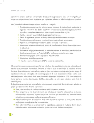 MANUAL DQP - Parte 2




conselheiro externo pode ser um formador de educadores/professores e/ou um investigador, um
inspector, um profissional mais experiente que conhece o referencial e foi formado para o utilizar.


O Conselheiro Externo tem várias tarefas a cumprir:
         1.	 Providenciar uma perspectiva externa para o processo de avaliação da qualidade; o
             rigor e a fiabilidade dos dados recolhidos com as escalas de observação aumentam
             quando o conselheiro externo participa no processo de observações.
         2.	 Validar e conferir autenticidade às perspectivas internas.
         3.	 Servir de agente de apoio à mudança dentro do estabelecimento educativo.
         4.	 Providenciar aconselhamento e conhecimento especializado ao contexto.
         5.	 Apoiar os participantes (educadores, pais e crianças) no processo.
         6.	 Monitorizar o desenvolvimento da acção de transformação dentro do estabelecimen-
             to educativo.
         7.	 Estabelecer a ligação entre todos os estabelecimentos de educação pré-escolar que
             localmente participam no Projecto DQP e facilitar os contactos entre eles.
         8.	 Promover as ligações com a equipa do Projecto DQP.
         9.	 Monitorizar a recolha de dados.
         10.	 Ajudar o elemento de apoio DQP a aceder a especialistas.


O conselheiro externo deve acompanhar os trabalhos dos estabelecimentos de educação pré-
escolar que participam no Projecto. Durante o ciclo no qual se desenrola o processo de ava-
liação e desenvolvimento, o conselheiro externo deve participar em duas reuniões do grupo de
estabelecimentos de educação pré-escolar (grupos de 5 ou 6 estabelecimentos) e visitar cada
estabelecimento, pelo menos duas vezes, durante o desenrolar do projecto DQP (uma visita para
tomar parte na reunião de discussão do Plano de Acção e a outra para validar a série final de
observações).
É absolutamente crucial que o conselheiro externo adopte uma atitude democrática em relação ao
papel que desempenha durante o processo.
    „„ Deve criar um clima de confiança entre os participantes no projecto.
    „„ Deve empenhar-se no desenvolvimento de relações de trabalho colaborativas e abertas,
       encorajando e apoiando a participação de todos os que trabalham no estabelecimento
       educativo no processo de avaliação e desenvolvimento.
    „„ Não deve fazer juízos de valor mas deve estar disposto a expressar os seus pontos de vista
       profissionais quando estes lhe forem pedidos.
    „„ Deve saber identificar as questões relativas à gestão do processo de mudança dentro de um
       estabelecimento educativo e aconselhar quanto às formas de lhes dar resposta.


70
 