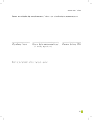 MANUAL DQP - Parte 2




Devem ser assinados dois exemplares desta Carta-acordo e distribuídas às partes envolvidas.




__________________     ___________________________                   ___________________
(Conselheiro Externo) (Director do Agrupamento de Escola)            (Elemento de Apoio DQP)
				                     ou Director da Instituição
						




(Escrever os nomes em letra de imprensa e assinar)




                                                                                              75
 