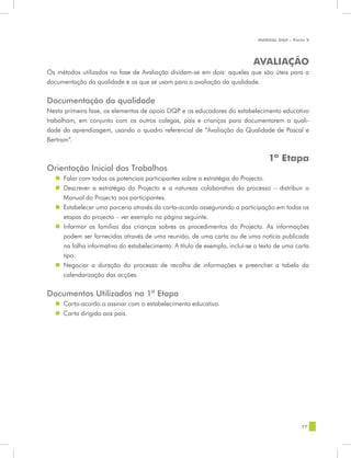 MANUAL DQP - Parte 2




                                                                            AVALIAÇÃO
Os métodos utilizados na fase de Avaliação dividem-se em dois: aqueles que são úteis para a
documentação da qualidade e os que se usam para a avaliação da qualidade.


Documentação da qualidade
Nesta primeira fase, os elementos de apoio DQP e os educadores do estabelecimento educativo
trabalham, em conjunto com os outros colegas, pais e crianças para documentarem a quali-
dade da aprendizagem, usando o quadro referencial de “Avaliação da Qualidade de Pascal e
Bertram”.

                                                                                 1ª Etapa
Orientação Inicial dos Trabalhos
  „„ Falar com todos os potenciais participantes sobre a estratégia do Projecto.
  „„ Descrever a estratégia do Projecto e a natureza colaborativa do processo – distribuir o
     Manual do Projecto aos participantes.
  „„ Estabelecer uma parceria através da carta-acordo assegurando a participação em todas as
     etapas do projecto – ver exemplo na página seguinte.
  „„ Informar as famílias das crianças sobres os procedimentos do Projecto. As informações
     podem ser fornecidas através de uma reunião, de uma carta ou de uma notícia publicada
     na folha informativa do estabelecimento. A título de exemplo, inclui-se o texto de uma carta
     tipo.
  „„ Negociar a duração do processo de recolha de informações e preencher a tabela da
     calendarização das acções.


Documentos Utilizados na 1ª Etapa
  „„ Carta-acordo a assinar com o estabelecimento educativo.
  „„ Carta dirigida aos pais.




                                                                                              77
 