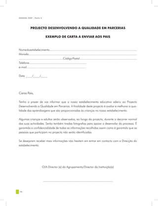 MANUAL DQP - Parte 2




              PROJECTO DESENVOLVENDO A QUALIDADE EM PARCERIAS

                                  EXEMPLO DE CARTA A ENVIAR AOS PAIS



Nome do estabelecimento.......................................................................................................................
Morada...................................................................................................................................................
............................................................Código Postal..............................................................................
Telefone..............................................................................
e-mail…………………………...……………………………


Data ____/____/____




Caros Pais,

Tenho o prazer de vos informar que o nosso estabelecimento educativo aderiu ao Projecto
Desenvolvendo a Qualidade em Parcerias. A finalidade deste projecto é avaliar e melhorar a qua-
lidade das aprendizagens que são proporcionadas às crianças no nosso estabelecimento.


Algumas crianças e adultos serão observados, ao longo do projecto, durante o decorrer normal
das suas actividades. Serão também tiradas fotografias para apoiar o desenrolar do processo. É
garantida a confidencialidade de todas as informações recolhidas assim como é garantido que as
pessoas que participam no projecto não serão identificadas.


Se desejarem receber mais informações não hesitem em entrar em contacto com a Direcção do
estabelecimento.




                             O/A Director (a) do Agrupamento/Director da Instituição(a)



                               __________________________________________


78
 