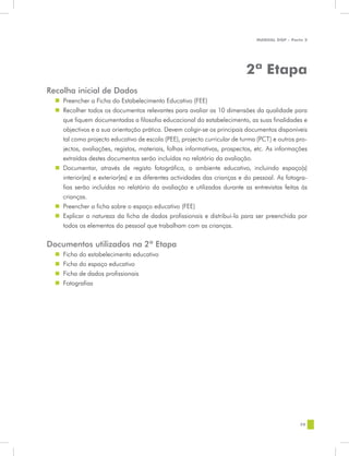 MANUAL DQP - Parte 2




                                                                           2ª Etapa
Recolha inicial de Dados
  „„ Preencher a Ficha do Estabelecimento Educativo (FEE)
  „„ Recolher todos os documentos relevantes para avaliar as 10 dimensões da qualidade para
     que fiquem documentadas a filosofia educacional do estabelecimento, as suas finalidades e
     objectivos e a sua orientação prática. Devem coligir-se os principais documentos disponíveis
     tal como projecto educativo de escola (PEE), projecto curricular de turma (PCT) e outros pro-
     jectos, avaliações, registos, materiais, folhas informativas, prospectos, etc. As informações
     extraídas destes documentos serão incluídas no relatório da avaliação.
  „„ Documentar, através de registo fotográfico, o ambiente educativo, incluindo espaço(s)
     interior(es) e exterior(es) e as diferentes actividades das crianças e do pessoal. As fotogra-
     fias serão incluídas no relatório da avaliação e utilizadas durante as entrevistas feitas às
     crianças.
  „„ Preencher a ficha sobre o espaço educativo (FEE)
  „„ Explicar a natureza da ficha de dados profissionais e distribui-la para ser preenchida por
     todos os elementos do pessoal que trabalham com as crianças.

Documentos utilizados na 2ª Etapa
  „„ Ficha do estabelecimento educativo
  „„ Ficha do espaço educativo
  „„ Ficha de dados profissionais
  „„ Fotografias




                                                                                                79
 