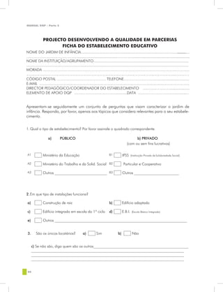 MANUAL DQP - Parte 2


                   PROJECTO DESENVOLVENDO A                                          QUALIDADE EM PARCERIAS
                        FICHA DO ESTABELECIMENTO EDUCATIVO
                 PROJECTO DESENVOLVENDO A QUALIDADE EM PARCERIAS
                        FICHA DO ESTABELECIMENTO EDUCATIVO
NOME DO JARDIM DE INFÂNCIA.....................................................................................................
                                                                                                                    ........
…………………………………..................................…………...................................................
NOME DA INSTITUIÇÃO/AGRUPAMENTO..........................................................................................
.......................................................................................................................................................................
MORADA ………………………………………………………………………………….………
………………………………………………………………………………….………
CÓDIGO POSTAL ……………………………… TELEFONE……………….............................
E-MAIL ……………………………………………………………………………………………
DIRECTOR PEDAGÓGICO/COORDENADOR DO ESTABELECIMENTO ………………...............
ELEMENTO DE APOIO DQP ……………………….…..........  DATA …………………...............


Apresentam-se seguidamente um conjunto de perguntas que visam caracterizar o jardim de
infância. Responda, por favor, apenas aos tópicos que considera relevantes para o seu estabele-
cimento.


1. Qual o tipo de estabelecimento? Por favor assinale o quadrado correspondente.

                      a)          PÚBLICO                                                                    b) PRIVADO
                                                                                                       (com ou sem fins lucrativos)

 A1             Ministério da Educação                                              B1            IPSS     (Instituição Privada de Solidariedade Social)


 A2             Ministério do Trabalho e da Solid. Social B2                                       Particular e Cooperativo

 A3             Outros ____________________________ B3                                            Outros ________________________




2.Em que tipo de instalações funciona?

 a)             Construção de raiz                                                  b)            Edifício adaptado

 c)             Edifício integrado em escola do 1º ciclo                            d)            E.B.I.    (Escola Básica Integrada)


 e)             Outros _______________________________________________________________________


 3.      São os únicos locatários?                       a)            Sim                   b)             Não


      c) Se não são, diga quem são os outros___________________________________________________
      __________________________________________________________________________________
      __________________________________________________________________________________
      __________________________________________________________________________________


 80
 