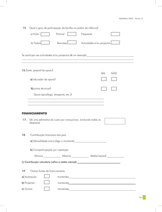 MANUAL DQP - Parte 2




15.    Qual o grau de participação da família no jardim de infância?

        a) Nula                Pontual              Frequente


        b) Festas              Reuniões             Actividades e/ou projectos



Se participa nas actividades e/ou projectos dê um exemplo____________________________________
_____________________________________________________________________________________
_____________________________________________________________________________________


16.Existe pessoal de apoio?
                                                                         SIM     NÃO

       a) educador de apoio?


        b) outros técnicos?

           Quais (psicólogo, terapeuta, etc.)?
      __________________________________________________________
      __________________________________________________________
      __________________________________________________________


FINANCIAMENTO

17.    Dê uma estimativa do custo por criança/ano. (incluindo todas as
       despesas)



18.    Contribuição financeira dos pais

       a) Mensalidade única (diga o montante) ________________________


       b) Comparticipação por capitação

            Mínima _____________ Máxima _____________ Média/mensal _____________

c) Contribuição voluntária (refira a média mensal) ____________________________________


19.    Outras fontes de financiamento

a) Autarquias                  montantes___________________________________________________

b) Projectos                    montantes________________________________________________________

c) Outros                       montantes___________________________________________________


                                                                                                        83
 