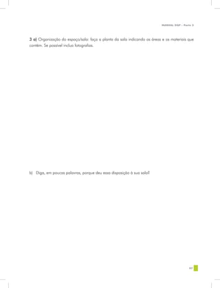 MANUAL DQP - Parte 2




3 a) Organização do espaço/sala: faça a planta da sala indicando as áreas e os materiais que
contém. Se possível inclua fotografias.




b)	 Diga, em poucas palavras, porque deu essa disposição à sua sala?




                                                                                           87
 
