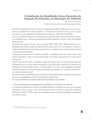 MANUAL DQP




                        A Avaliação da Qualidade Como Garantia do
                        Impacto da Provisão na Educação de Infância
                                                                                             Júlia Oliveira-Formosinho
                                                              Instituto de Estudos da Criança da Universidade do Minho


Os estudos longitudinais sobre o impacto da educação de infância evidenciam que só uma pro-
visão de qualidade tem impacto duradoiro na vida actual e futura da criança, no seu sucesso
educativo e na sua integração social (Schweinhart e Weikart, 1993; Sylva et al, 2003).
Logo a mera oferta de lugares em contextos de educação de infância não é suficiente para garan-
tir os benefícios que o esforço de expansão de provisão pretende. É preciso cuidar da qualidade
dessa provisão.
Os estudos de Joaquim Bairrão e da sua equipa (1989, 1990, 1995, 1998) esclarecem que a
qualidade das creches e jardins de infância em Portugal se situa num nível mediano. É então ne-
cessário compreender quer os factores que promovem a mediania quer os factores que promovem
a reconstrução da qualidade.
Os factores que promovem a mediana e impedem a qualidade situam-se a vários níveis: o das
políticas educativas, o dos processos de formação, o da cultura organizacional e o das práticas
profissionais.
João Formosinho tem vindo a considerar a lógica burocrática (quer ao nível organizacional quer
profissional) como um factor determinante para a promoção dessa mediania ao incentivar uma
pedagogia oficiosa baseada apenas na conformidade normativa1. Esta pedagogia burocrática
paralisa processos activos de construção participada, promovendo um “ currículo uniforme pron-
to-a-vestir de tamanho único”.
Precisamos, então, de identificar quais os factores que têm potencial para transformar os processos
de ensino-aprendizagem e promover aprendizagens significativas.
Para isso procederemos à apresentação de dois paradigmas de qualidade.


1. Dois paradigmas de avaliação da qualidade na educação de infância
O conceito de qualidade tem sido muito problematizado e concorda-se hoje que é um conceito
polissémico. Noutro espaço e para fins de esclarecimento da literatura que então proliferava
(Oliveira-Formosinho, 2001), propus dois paradigmas para a análise da qualidade na educação
de infância, a saber:




1	   Ver Formosinho, 1984, 2007 a; Formosinho e Machado, 2005, 2007.


                                                                                                                    9
 