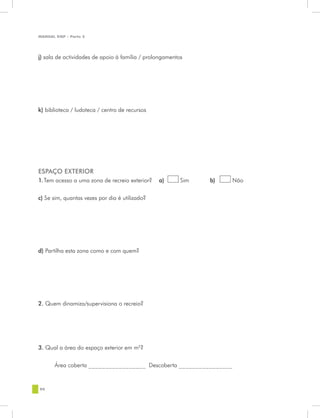 MANUAL DQP - Parte 2




j) sala de actividades de apoio à família / prolongamentos




k) biblioteca / ludoteca / centro de recursos




ESPAÇO EXTERIOR
1.Tem acesso a uma zona de recreio exterior?    a)       Sim   b)   Não


c) Se sim, quantas vezes por dia é utilizado?




d) Partilha esta zona como e com quem?




2. Quem dinamiza/supervisiona o recreio?




3. Qual a área do espaço exterior em m2?


       Área coberta _________________ Descoberta ________________


90
 