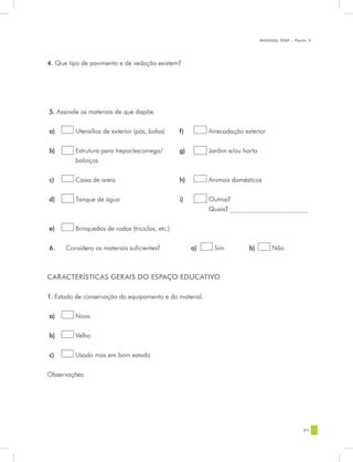MANUAL DQP - Parte 2




4. Que tipo de pavimento e de vedação existem?




5. Assinale os materiais de que dispõe.


a)       Utensílios de exterior (pás, bolas)     f)        Arrecadação exterior


b)       Estrutura para trepar/escorrega/        g)        Jardim e/ou horta
         baloiços


c)       Caixa de areia                          h)        Animais domésticos


d)       Tanque de água                          i)        Outros?
                                                           Quais? _____________________

e)       Brinquedos de rodas (triciclos, etc.)


6.    Considera os materiais suficientes?             a)     Sim         b)        Não



CARACTERÍSTICAS GERAIS DO ESPAÇO EDUCATIVO

1. Estado de conservação do equipamento e do material.


a)       Novo


b)       Velho


c)       Usado mas em bom estado


Observações:




                                                                                                91
 