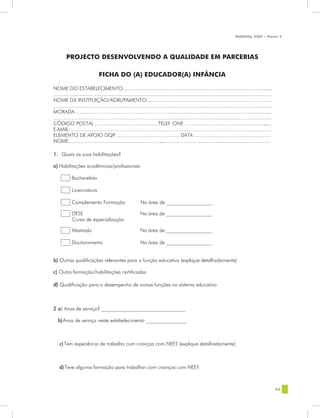 MANUAL DQP - Parte 2




        PROJECTO DESENVOLVENDO A QUALIDADE EM PARCERIAS

                               FICHA DO (A) EDUCADOR(A) INFÂNCIA

NOME DO ESTABELECIMENTO......................................................................................................                .........
.....................................................................................................................................................
NOME DA INSTITUIÇÃO/AGRUPAMENTO......................................................................................
.....................................................................................................................................................
MORADA.......……………………………………………......…........................………………..............
…………………………………………………………...…………………….....................………….......
CÓDIGO POSTAL ……….……………………....TELEF ONE ………………..…………....................                                                                        ......
E-MAIL ………………………………………………………………………………………………..………
ELEMENTO DE APOIO DQP ………………………………. DATA ………...................................……
NOME..............................  ......................……………          ……………...………...............................…………

1. Quais as suas habilitações?

a) Habilitações académicas/profissionais

            Bacharelato

            Licenciatura

            Complemento Formação                           Na área de __________________

            DESE                                           Na área de __________________
            Curso de especialização

            Mestrado                                       Na área de __________________

            Doutoramento                                   Na área de __________________


b) Outras qualificações relevantes para a função educativa (explique detalhadamente)

c) Outra formação/habilitações certificadas

d) Qualificação para o desempenho de outras funções no sistema educativo



2 a) Anos de serviço? _________________________________

   b) Anos de serviço neste estabelecimento ________________



    c) Tem experiência de trabalho com crianças com NEE? (explique detalhadamente)



    d) Teve alguma formação para trabalhar com crianças com NEE?



                                                                                                                                                         93
 