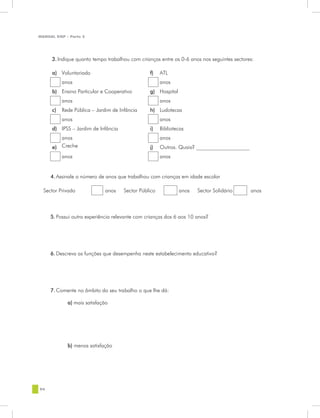 MANUAL DQP - Parte 2




     3. Indique quanto tempo trabalhou com crianças entre os 0-6 anos nos seguintes sectores:

     a) Voluntariado                            f)    ATL
          anos                                        anos
     b) Ensino Particular e Cooperativo         g) Hospital
          anos                                        anos
     c)   Rede Pública – Jardim de Infância     h) Ludotecas
          anos                                        anos
     d) IPSS – Jardim de Infância               i)    Bibliotecas
        anos                                          anos
     e) Creche                                  j)    Outros. Quais? ____________________
          anos                                        anos


     4. Assinale o número de anos que trabalhou com crianças em idade escolar

  Sector Privado            anos     Sector Público           anos   Sector Solidário       anos



     5. Possui outra experiência relevante com crianças dos 6 aos 10 anos?




     6. Descreva as funções que desempenha neste estabelecimento educativo?




     7. Comente no âmbito do seu trabalho o que lhe dá:

            a) mais satisfação




            b) menos satisfação




94
 