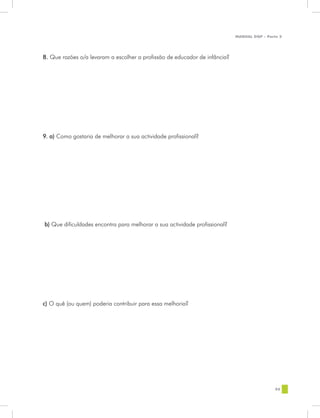 MANUAL DQP - Parte 2




8. Que razões o/a levaram a escolher a profissão de educador de infância?




9. a) Como gostaria de melhorar a sua actividade profissional?




b) Que dificuldades encontra para melhorar a sua actividade profissional?




c) O quê (ou quem) poderia contribuir para essa melhoria?




                                                                                             95
 
