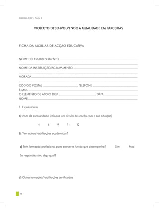 MANUAL DQP - Parte 2




                   PROJECTO DESENVOLVENDO A QUALIDADE EM PARCERIAS




FICHA DA AUXILIAR DE ACÇÃO EDUCATIVA



NOME DO ESTABELECIMENTO..........................................................................................................
................................................................................................................................................................
NOME DA INSTITUIÇÃO/AGRUPAMENTO .......................................................................................
................................................................................................................................................................
MORADA...............................................................................................................................................
................................................................................................................................................................
CÓDIGO POSTAL ............................................... TELEFONE ............................................................
E-MAIL ............................................................................................................................................
O ELEMENTO DE APOIO DQP .................................................. DATA .............................................
NOME....................................................................................................................................................


1. Escolaridade


a) Anos de escolaridade (coloque um círculo de acordo com a sua situação)


		                       4	           6	           9	           11	          12


b) Tem outras habilitações académicas?



 c) Tem formação profissional para exercer a função que desempenha?                                                              Sim                Não


 Se respondeu sim, diga qual?




d) Outra formação/habilitações certificadas




 98
 