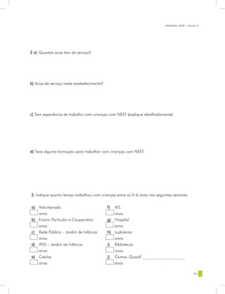 MANUAL DQP - Parte 2




2 a) Quantos anos tem de serviço?




b) Anos de serviço neste estabelecimento?




c) Tem experiência de trabalho com crianças com NEE? (explique detalhadamente)




d) Teve alguma formação para trabalhar com crianças com NEE?




3. Indique quanto tempo trabalhou com crianças entre os 0-6 anos nos seguintes sectores:


a) Voluntariado                             f) ATL
   anos                                        anos
b) Ensino Particular e Cooperativo          g) Hospital
   anos                                        anos
c) Rede Pública – Jardim de Infância        h) Ludotecas
   anos                                        anos
d) IPSS – Jardim de Infância                i) Bibliotecas
   anos                                        anos
e) Creche                                   j) Outros. Quais? __________________
   anos                                        anos

                                                                                            99
 