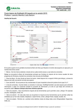 Página 3
Curso básico de Draftsight 2D basado en la versión 2015
Profesor: Leandro Mariano Ledo Bertoni
Interfaz del Usuario
En la parte superior de la pantalla encontrará la Barra de título que Muestra el nombre del programa en ejecución y el
nombre del archivo actual.
 Menús - Son los menús estándar a través de los cuales tendrá acceso a casi todos los comandos.
Debajo se encuentra la Barra de herramientas principal que Contiene la mayoría de los iconos usuales de otros
programas de Windows y también los comandos más comunes de DraftSight.
 Área de dibujo - Es aquí donde se hacen los trazos. Usted dispone de un espacio infinito para dibujar, y el área de
dibujo es tan sólo una sección de todo ese espacio.
 Icono del WCS - Se encuentra en las coordenadas 0,0 para mostrarle la dirección positiva de los ejes X e Y.
 Línea de comandos - Cuando teclee un comando, lo verá aquí. DraftSight también usa este espacio para solicitarle
información a usted. En ocasiones también le proveerá de información y le dirá en qué etapa del comando se
encuentra usted. Observe siempre esta línea mientras aprende.
 Barra de creación – Aquí encontrará la mayoría de las herramientas que le permiten crear y dibujar. Por ejemplo
círculos, rectángulos, líneas, etc.
 Barra de edición – En esta este menú se encuentran la mayoría de las herramientas que le permiten editar las
entidades que ya han sido creadas. Desplazar o copiar formas, cortar y alargar lineas, espejar, escalar, etc.
 Barra de estado - Permite ver y cambiar entre distintos modos de dibujo tales como Ortogonalidad, Enganches,
Grilla, etc.
Curso básico de Draftsight 2D 2015 | ISFD N° 196 SMATA | Profesor: Leandro M. Ledo Bertoni
 