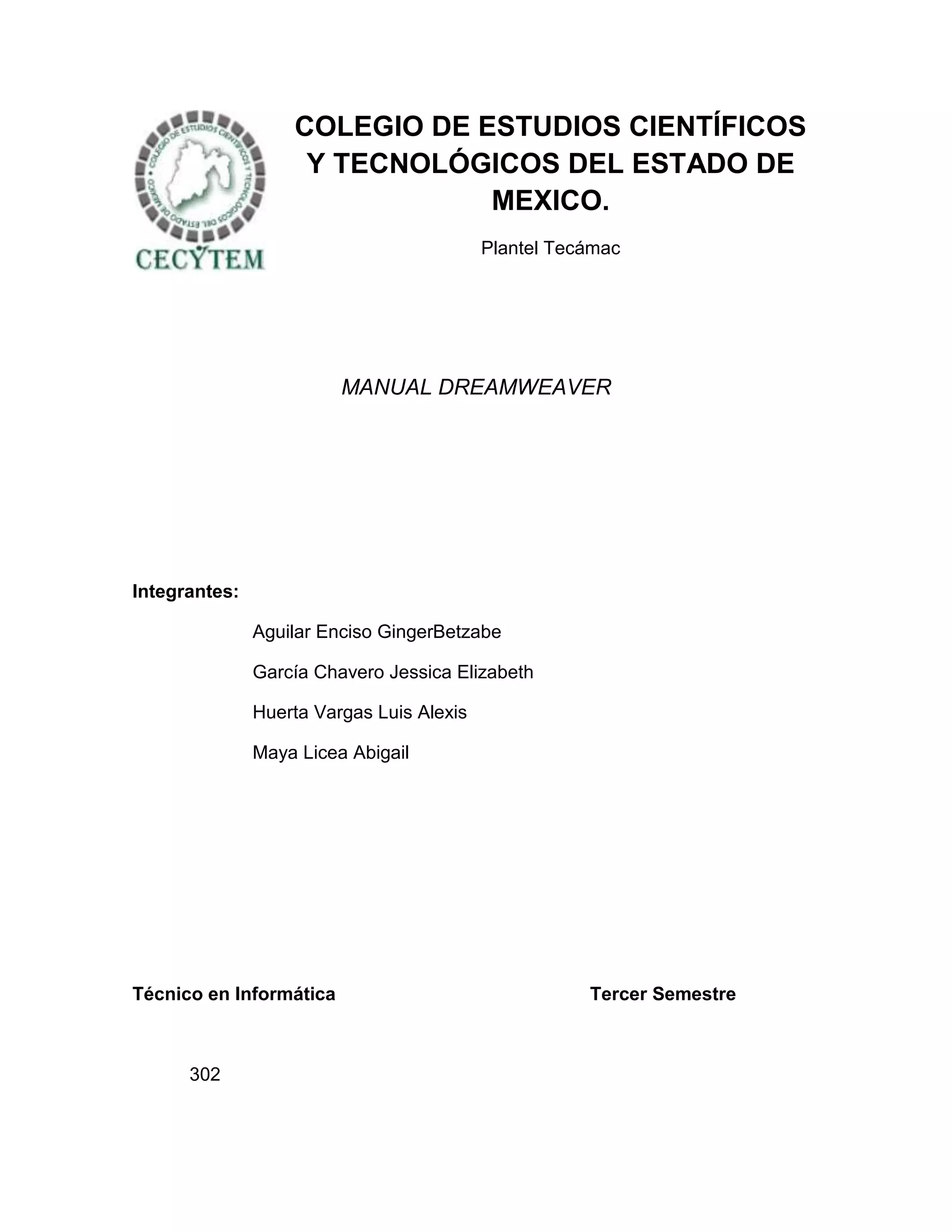 COLEGIO DE ESTUDIOS CIENTÍFICOS
                    Y TECNOLÓGICOS DEL ESTADO DE
                               MEXICO.
                                           Plantel Tecámac




                         MANUAL DREAMWEAVER




Integrantes:

               Aguilar Enciso GingerBetzabe

               García Chavero Jessica Elizabeth

               Huerta Vargas Luis Alexis

               Maya Licea Abigail




Técnico en Informática                                Tercer Semestre



      302
 