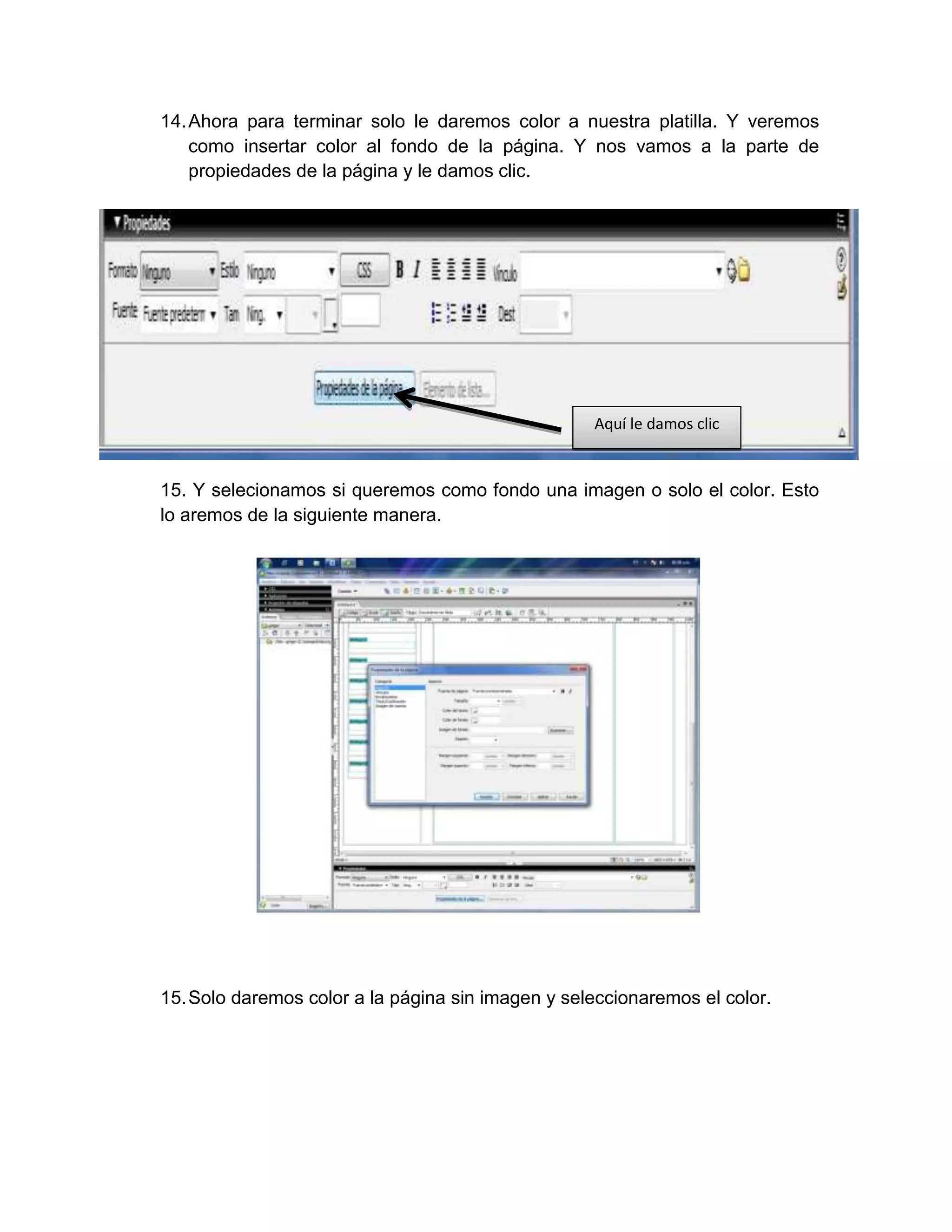 14. Ahora para terminar solo le daremos color a nuestra platilla. Y veremos
    como insertar color al fondo de la página. Y nos vamos a la parte de
    propiedades de la página y le damos clic.




                                                   Aquí le damos clic


15. Y selecionamos si queremos como fondo una imagen o solo el color. Esto
lo aremos de la siguiente manera.




15. Solo daremos color a la página sin imagen y seleccionaremos el color.
 