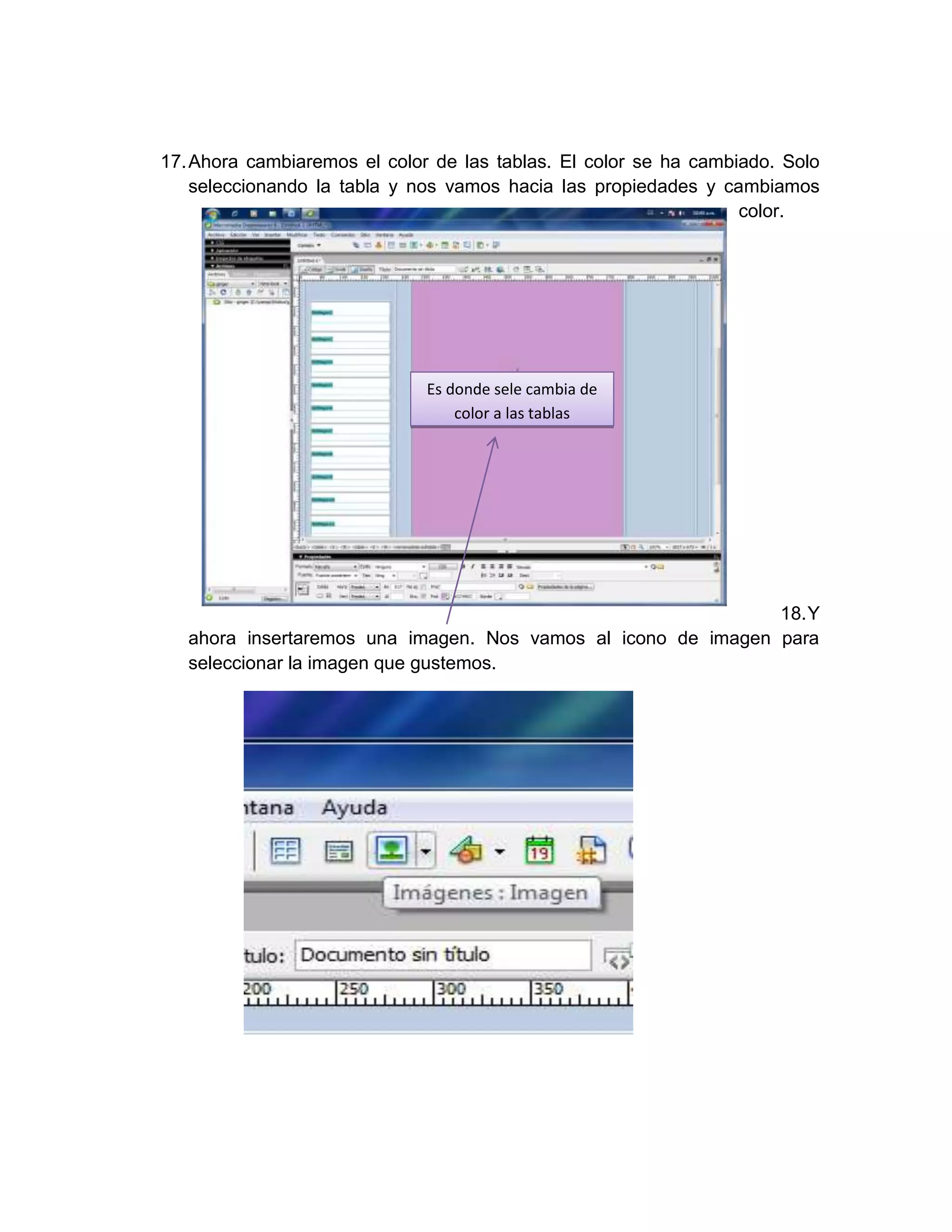 17. Ahora cambiaremos el color de las tablas. El color se ha cambiado. Solo
    seleccionando la tabla y nos vamos hacia las propiedades y cambiamos
                                                                  color.




                              Es donde sele cambia de
                                  color a las tablas




                                                               18. Y
   ahora insertaremos una imagen. Nos vamos al icono de imagen para
   seleccionar la imagen que gustemos.
 