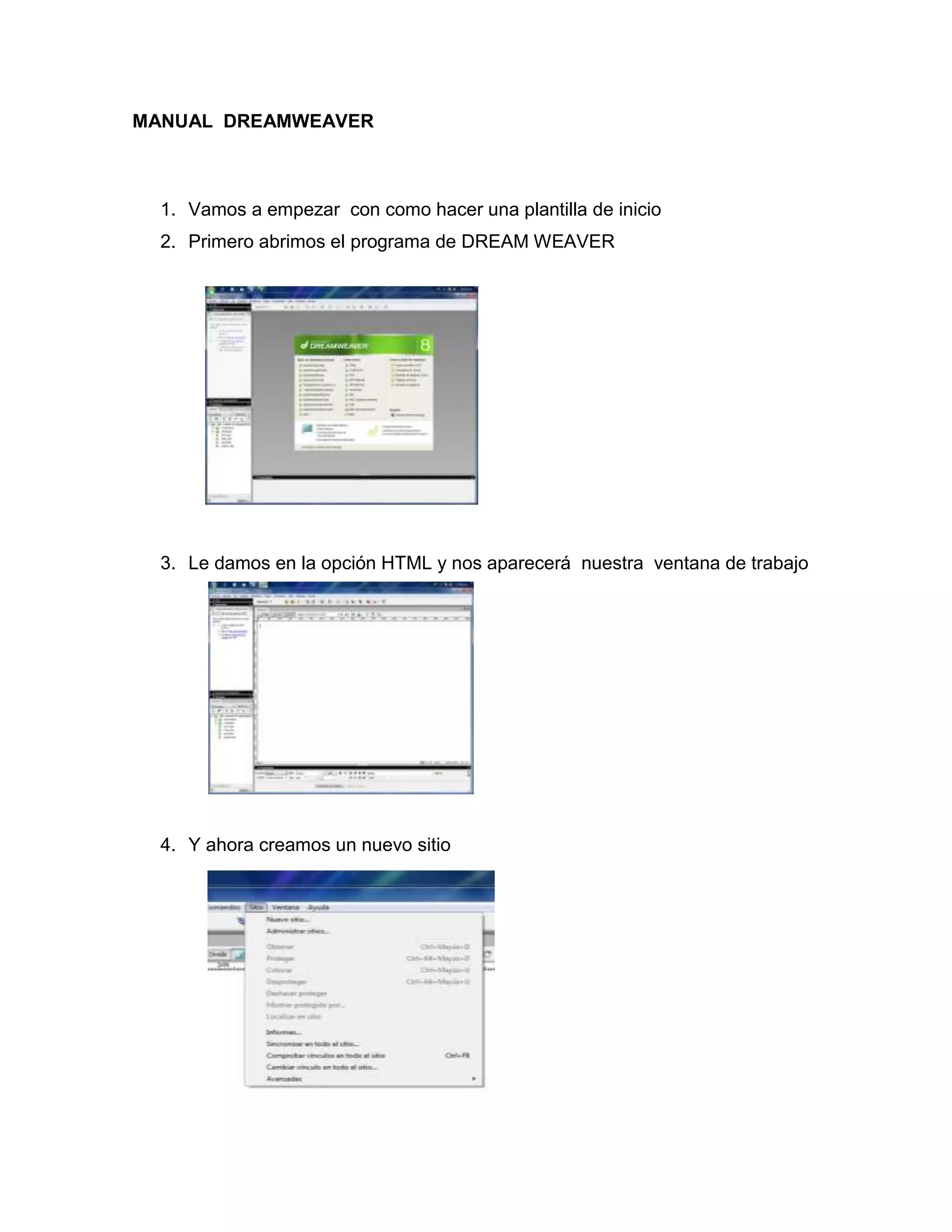 MANUAL DREAMWEAVER



  1. Vamos a empezar con como hacer una plantilla de inicio
  2. Primero abrimos el programa de DREAM WEAVER




  3. Le damos en la opción HTML y nos aparecerá nuestra ventana de trabajo




  4. Y ahora creamos un nuevo sitio
 