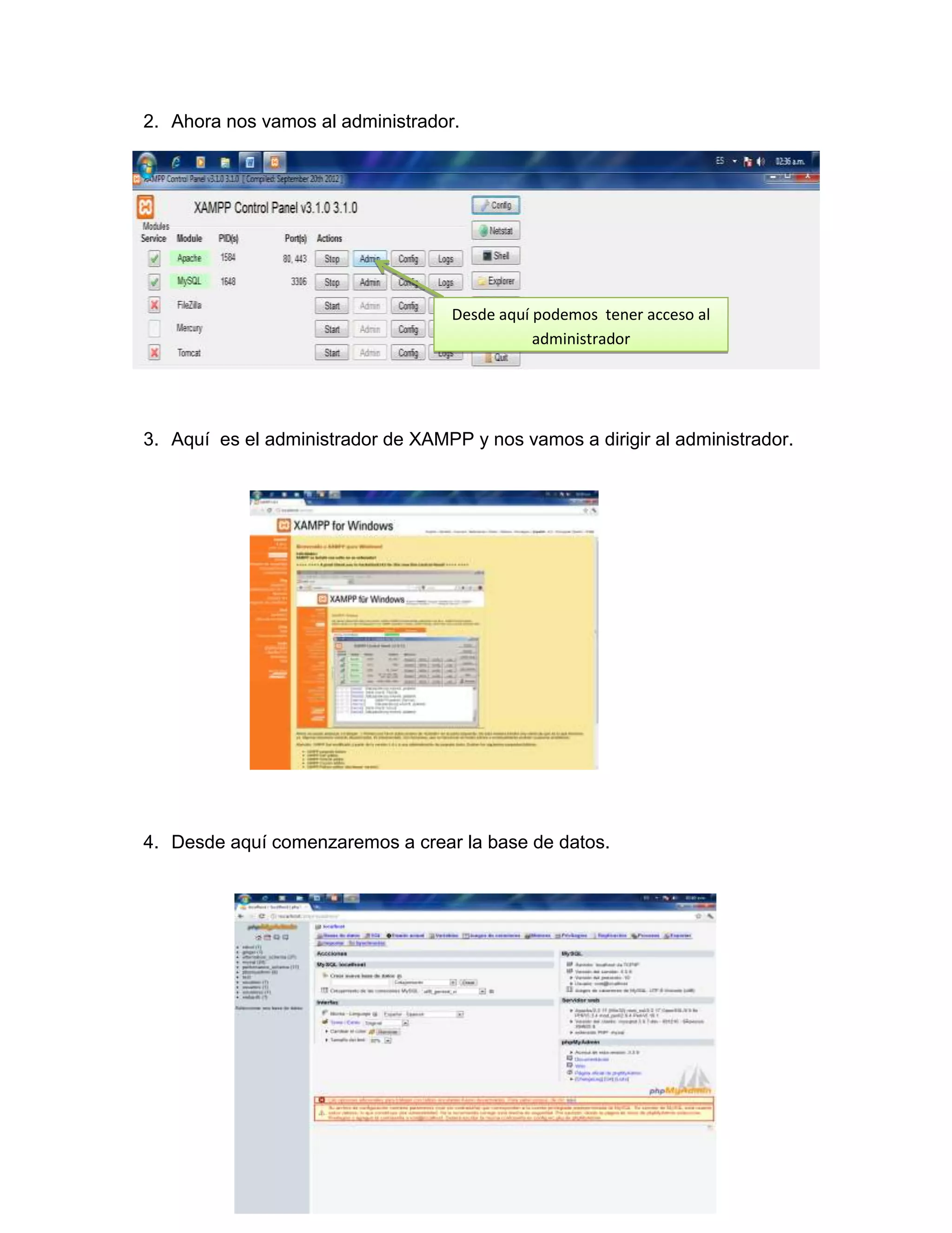 2. Ahora nos vamos al administrador.




                                    Desde aquí podemos tener acceso al
                                               administrador




3. Aquí es el administrador de XAMPP y nos vamos a dirigir al administrador.




4. Desde aquí comenzaremos a crear la base de datos.
 