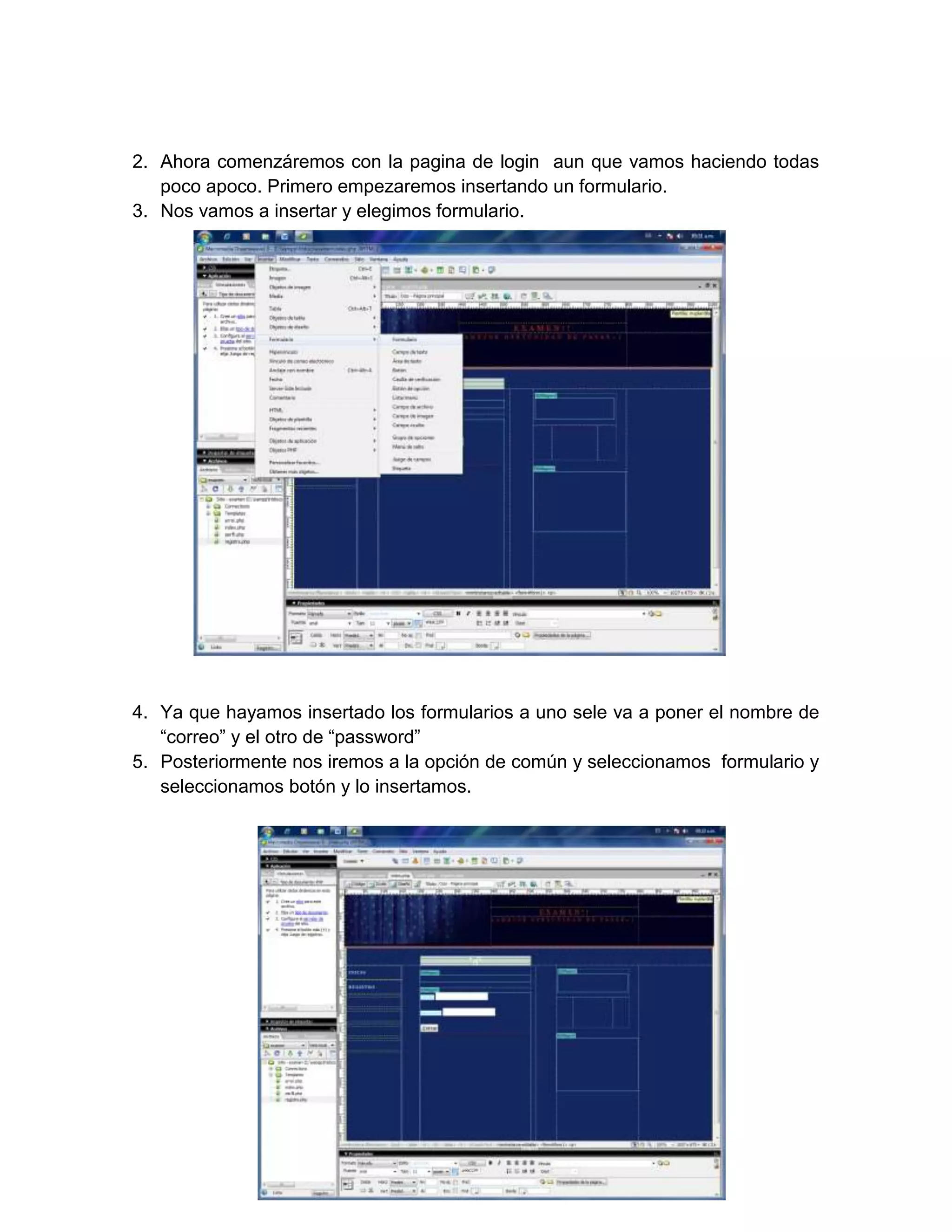 2. Ahora comenzáremos con la pagina de login aun que vamos haciendo todas
   poco apoco. Primero empezaremos insertando un formulario.
3. Nos vamos a insertar y elegimos formulario.




4. Ya que hayamos insertado los formularios a uno sele va a poner el nombre de
   “correo” y el otro de “password”
5. Posteriormente nos iremos a la opción de común y seleccionamos formulario y
   seleccionamos botón y lo insertamos.
 