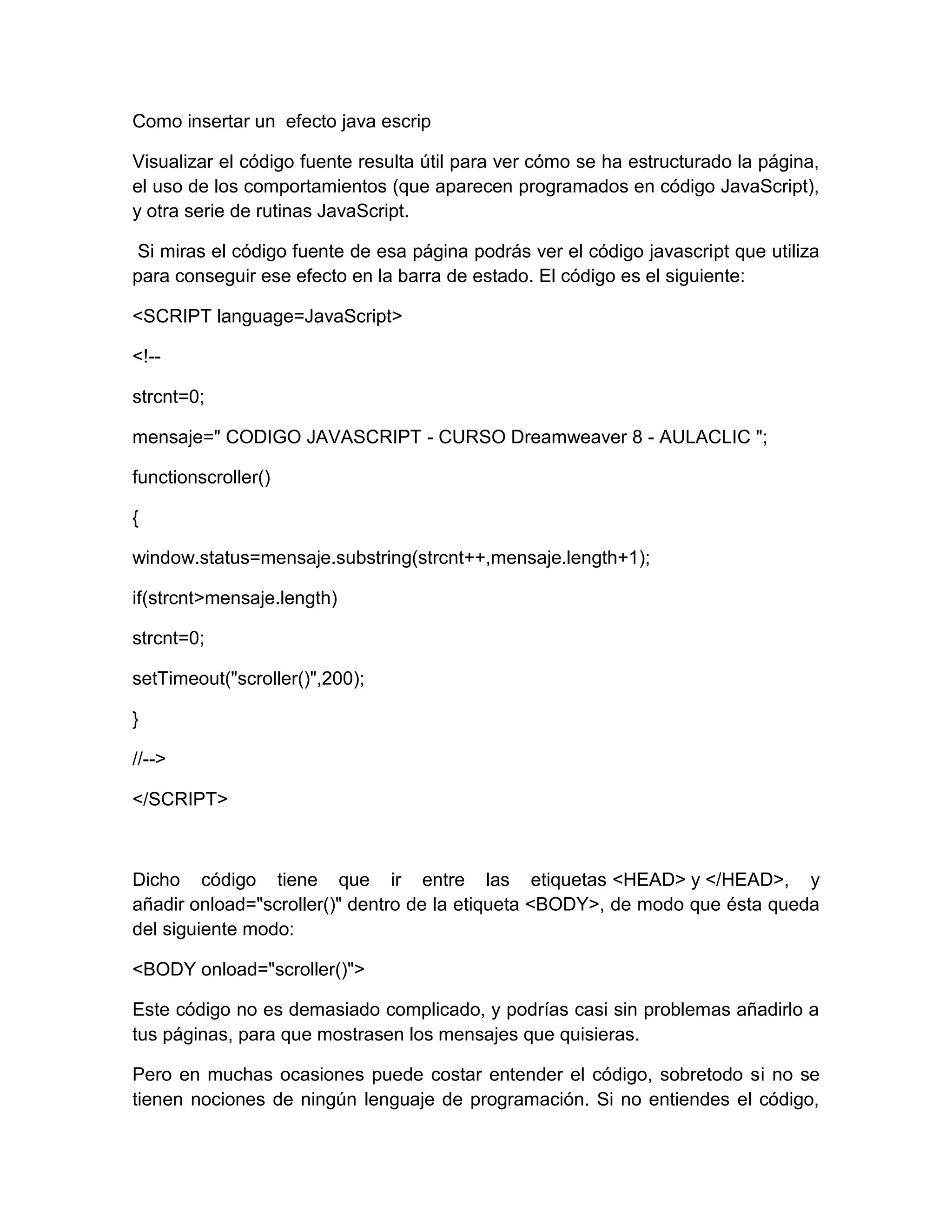Como insertar un efecto java escrip

Visualizar el código fuente resulta útil para ver cómo se ha estructurado la página,
el uso de los comportamientos (que aparecen programados en código JavaScript),
y otra serie de rutinas JavaScript.

 Si miras el código fuente de esa página podrás ver el código javascript que utiliza
para conseguir ese efecto en la barra de estado. El código es el siguiente:

<SCRIPT language=JavaScript>

<!--

strcnt=0;

mensaje=" CODIGO JAVASCRIPT - CURSO Dreamweaver 8 - AULACLIC ";

functionscroller()

{

window.status=mensaje.substring(strcnt++,mensaje.length+1);

if(strcnt>mensaje.length)

strcnt=0;

setTimeout("scroller()",200);

}

//-->

</SCRIPT>



Dicho código tiene que ir entre las etiquetas <HEAD> y </HEAD>, y
añadir onload="scroller()" dentro de la etiqueta <BODY>, de modo que ésta queda
del siguiente modo:

<BODY onload="scroller()">

Este código no es demasiado complicado, y podrías casi sin problemas añadirlo a
tus páginas, para que mostrasen los mensajes que quisieras.

Pero en muchas ocasiones puede costar entender el código, sobretodo si no se
tienen nociones de ningún lenguaje de programación. Si no entiendes el código,
 