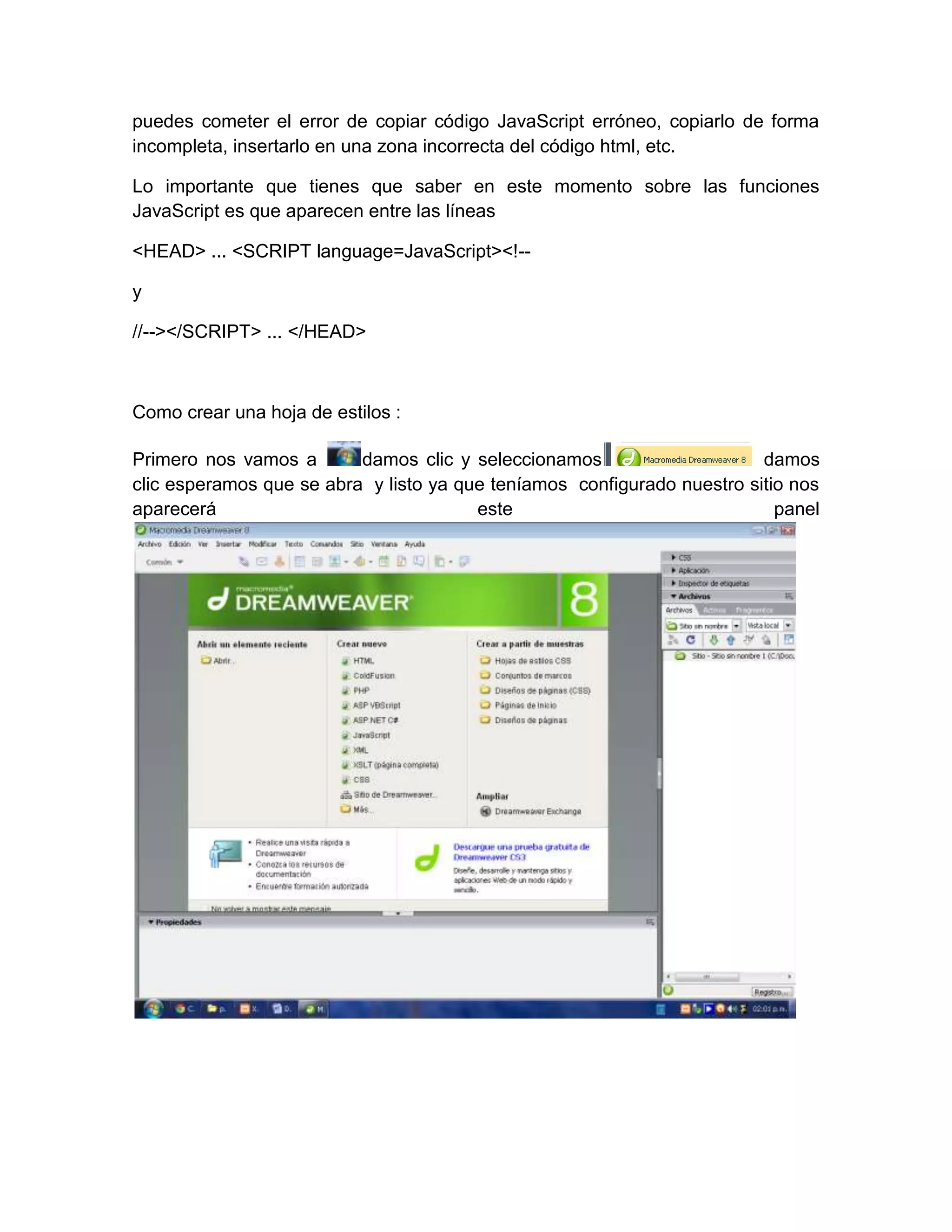 puedes cometer el error de copiar código JavaScript erróneo, copiarlo de forma
incompleta, insertarlo en una zona incorrecta del código html, etc.

Lo importante que tienes que saber en este momento sobre las funciones
JavaScript es que aparecen entre las líneas

<HEAD> ... <SCRIPT language=JavaScript><!--

y

//--></SCRIPT> ... </HEAD>



Como crear una hoja de estilos :

Primero nos vamos a       damos clic y seleccionamos                     damos
clic esperamos que se abra y listo ya que teníamos configurado nuestro sitio nos
aparecerá                               este                               panel
 