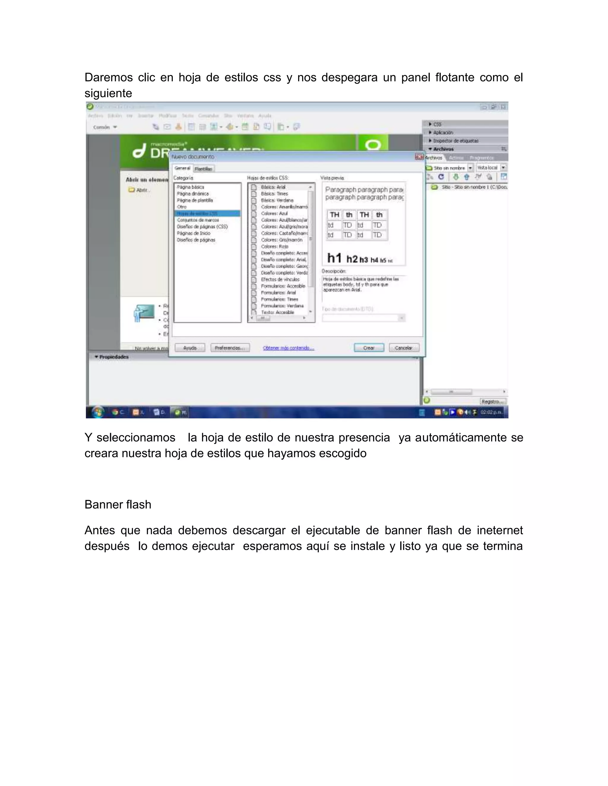 Daremos clic en hoja de estilos css y nos despegara un panel flotante como el
siguiente




Y seleccionamos la hoja de estilo de nuestra presencia ya automáticamente se
creara nuestra hoja de estilos que hayamos escogido



Banner flash

Antes que nada debemos descargar el ejecutable de banner flash de ineternet
después lo demos ejecutar esperamos aquí se instale y listo ya que se termina
 