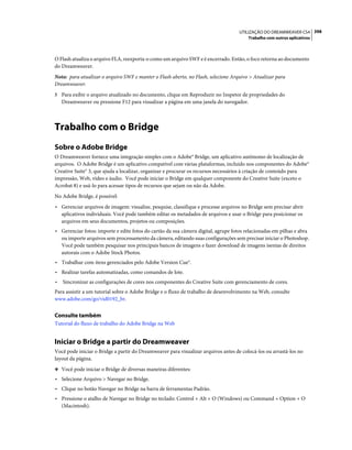 UTILIZAÇÃO DO DREAMWEAVER CS4 398
                                                                                        Trabalho com outros aplicativos



O Flash atualiza o arquivo FLA, reexporta-o como um arquivo SWF e é encerrado. Então, o foco retorna ao documento
do Dreamweaver.
Nota: para atualizar o arquivo SWF e manter o Flash aberto, no Flash, selecione Arquivo > Atualizar para
Dreamweaver.
5 Para exibir o arquivo atualizado no documento, clique em Reproduzir no Inspetor de propriedades do
    Dreamweaver ou pressione F12 para visualizar a página em uma janela do navegador.



Trabalho com o Bridge
Sobre o Adobe Bridge
O Dreamweaver fornece uma integração simples com o Adobe® Bridge, um aplicativo autônomo de localização de
arquivos. O Adobe Bridge é um aplicativo compatível com várias plataformas, incluído nos componentes do Adobe®
Creative Suite® 3, que ajuda a localizar, organizar e procurar os recursos necessários à criação de conteúdo para
impressão, Web, vídeo e áudio. Você pode iniciar o Bridge em qualquer componente do Creative Suite (exceto o
Acrobat 8) e usá-lo para acessar tipos de recursos que sejam ou não da Adobe.
No Adobe Bridge, é possível:
• Gerenciar arquivos de imagem: visualize, pesquise, classifique e processe arquivos no Bridge sem precisar abrir
  aplicativos individuais. Você pode também editar os metadados de arquivos e usar o Bridge para posicionar os
  arquivos em seus documentos, projetos ou composições.
• Gerenciar fotos: importe e edite fotos do cartão da sua câmera digital, agrupe fotos relacionadas em pilhas e abra
  ou importe arquivos sem processamento da câmera, editando suas configurações sem precisar iniciar o Photoshop.
  Você pode também pesquisar nos principais bancos de imagens e fazer download de imagens isentas de direitos
  autorais com o Adobe Stock Photos.
• Trabalhar com itens gerenciados pelo Adobe Version Cue®.
• Realizar tarefas automatizadas, como comandos de lote.
•   Sincronizar as configurações de cores nos componentes do Creative Suite com gerenciamento de cores.
Para assistir a um tutorial sobre o Adobe Bridge e o fluxo de trabalho de desenvolvimento na Web, consulte
www.adobe.com/go/vid0192_br.


Consulte também
Tutorial do fluxo de trabalho do Adobe Bridge na Web


Iniciar o Bridge a partir do Dreamweaver
Você pode iniciar o Bridge a partir do Dreamweaver para visualizar arquivos antes de colocá-los ou arrastá-los no
layout da página.
❖ Você pode iniciar o Bridge de diversas maneiras diferentes:

• Selecione Arquivo > Navegar no Bridge.
• Clique no botão Navegar no Bridge na barra de ferramentas Padrão.
• Pressione o atalho de Navegar no Bridge no teclado: Control + Alt + O (Windows) ou Command + Option + O
  (Macintosh).
 