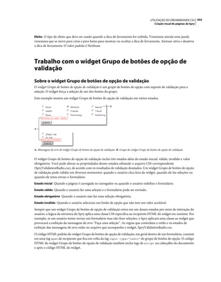 UTILIZAÇÃO DO DREAMWEAVER CS4 454
                                                                                                     Criação visual de páginas do Spry



Efeito O tipo de efeito que deve ser usado quando a dica de ferramenta for exibida. Veneziana simula uma janela
veneziana que se move para cima e para baixo para mostrar ou ocultar a dica de ferramenta. Atenuar ativa e desativa
a dica de ferramenta. O valor padrão é Nenhum.



Trabalho com o widget Grupo de botões de opção de
validação
Sobre o widget Grupo de botões de opção de validação
O widget Grupo de botões de opção de validação é um grupo de botões de opção com suporte de validação para a
seleção. O widget força a seleção de um dos botões do grupo.
Este exemplo mostra um widget Grupo de botões de opção de validação em vários estados.

                                                               B




A




A. Mensagens de erro do widget Grupo de botões de opção de validação B. Grupo do widget Grupo de botões de opção de validação


O widget Grupo de botões de opção de validação inclui três estados além do estado inicial: válido, inválido e valor
obrigatório. Você pode alterar as propriedades desses estados editando o arquivo CSS correspondente
(SpryValidationRadio.css), de acordo com os resultados de validação desejados. Um widget Grupo de botões de opção
de validação pode validar em diversos momentos: quando o usuário clica fora do widget, quando ele faz seleções ou
quando ele tenta enviar o formulário.
Estado inicial Quando a página é carregada no navegador ou quando o usuário redefine o formulário.

Estado válido Quando o usuário faz uma seleção e o formulário pode ser enviado.

Estado obrigatório Quando o usuário não faz uma seleção obrigatória.

Estado inválido Quando o usuário seleciona um botão de opção que não tem um valor aceitável.

Sempre que um widget Grupo de botões de opção de validação entra em um desses estados por meio de interação do
usuário, a lógica da estrutura do Spry aplica uma classe CSS específica ao recipiente HTML do widget em runtime. Por
exemplo, se um usuário tentar enviar um formulário mas não fizer seleções, o Spry aplicará uma classe ao widget que
provocará a exibição da mensagem de erro “Faça uma seleção”. As regras que controlam o estilo e os estados de
exibição das mensagens de erro estão no arquivo que acompanha o widget, SpryValidationRadio.css.
O código HTML padrão do widget Grupo de botões de opção de validação, em geral dentro de um formulário, consiste
em uma tag span de recipiente que fica em volta da tag input type="radio" do grupo de botões de opção. O código
HTML do widget Grupo de botões de opção de validação também inclui tags de script no cabeçalho do documento
e após o código HTML do widget.
 